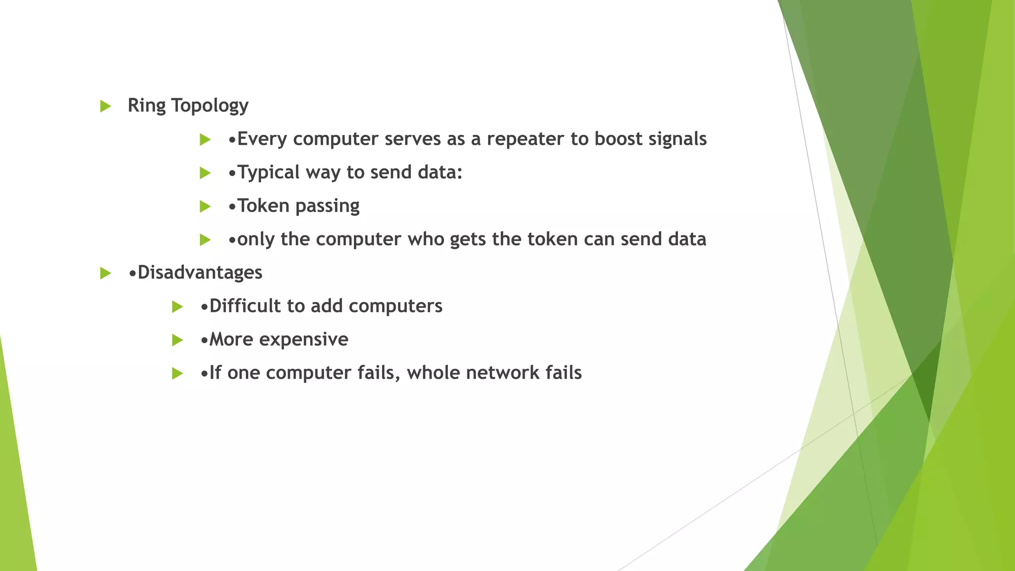  Ring Topology
 •Every computer serves as a repeater to boost signals
 •Typical way to send data:
 •Token passing
 •only the computer who gets the token can send data
 •Disadvantages
 •Difficult to add computers
 •More expensive
 •If one computer fails, whole network fails
 