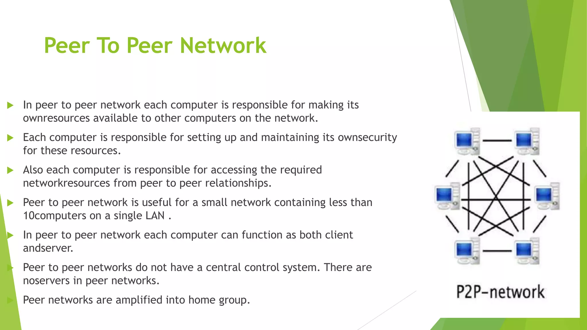 Peer To Peer Network
 In peer to peer network each computer is responsible for making its
ownresources available to other computers on the network.
 Each computer is responsible for setting up and maintaining its ownsecurity
for these resources.
 Also each computer is responsible for accessing the required
networkresources from peer to peer relationships.
 Peer to peer network is useful for a small network containing less than
10computers on a single LAN .
 In peer to peer network each computer can function as both client
andserver.
 Peer to peer networks do not have a central control system. There are
noservers in peer networks.
 Peer networks are amplified into home group.
 