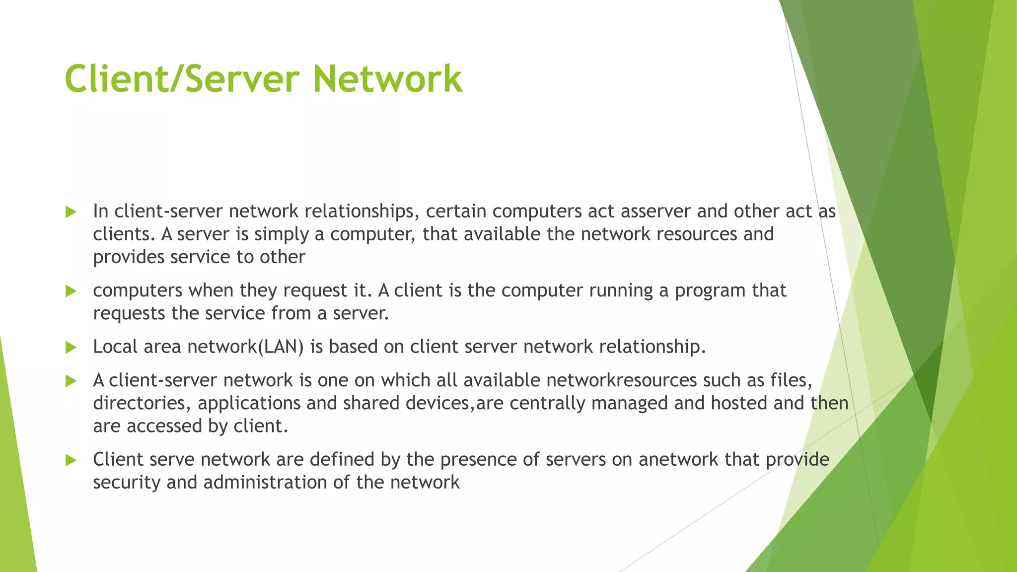 Client/Server Network
 In client-server network relationships, certain computers act asserver and other act as
clients. A server is simply a computer, that available the network resources and
provides service to other
 computers when they request it. A client is the computer running a program that
requests the service from a server.
 Local area network(LAN) is based on client server network relationship.
 A client-server network is one on which all available networkresources such as files,
directories, applications and shared devices,are centrally managed and hosted and then
are accessed by client.
 Client serve network are defined by the presence of servers on anetwork that provide
security and administration of the network
 