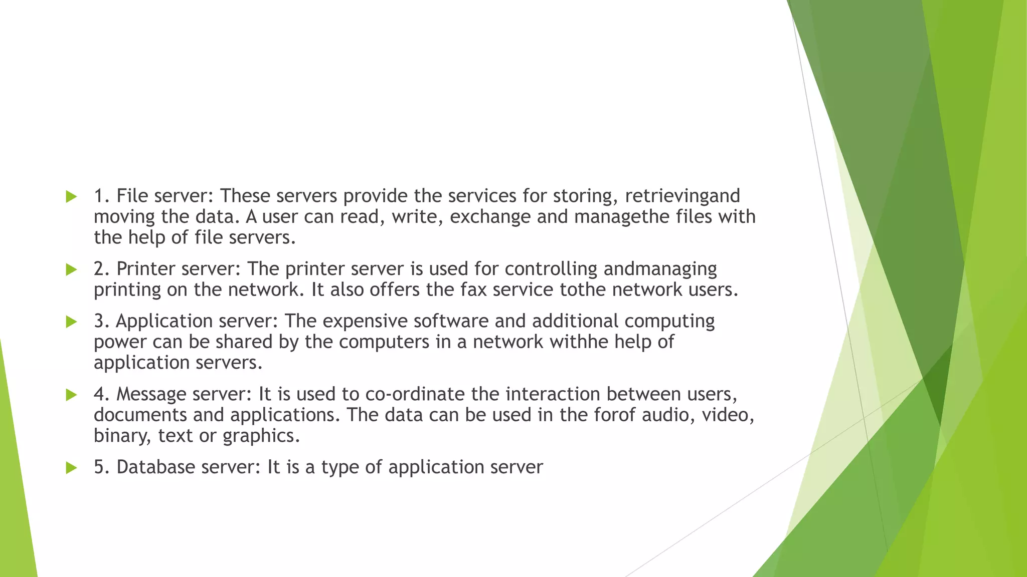  1. File server: These servers provide the services for storing, retrievingand
moving the data. A user can read, write, exchange and managethe files with
the help of file servers.
 2. Printer server: The printer server is used for controlling andmanaging
printing on the network. It also offers the fax service tothe network users.
 3. Application server: The expensive software and additional computing
power can be shared by the computers in a network withhe help of
application servers.
 4. Message server: It is used to co-ordinate the interaction between users,
documents and applications. The data can be used in the forof audio, video,
binary, text or graphics.
 5. Database server: It is a type of application server
 