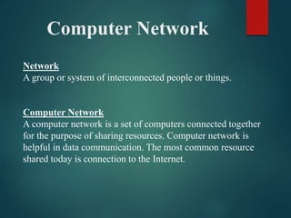 Computer Network
Network
A group or system of interconnected people or things.
Computer Network
A computer network is a set of computers connected together
for the purpose of sharing resources. Computer network is
helpful in data communication. The most common resource
shared today is connection to the Internet.
 