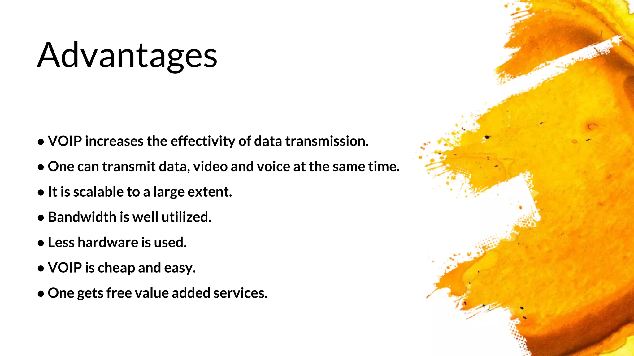 Advantages
● VOIP increases the effectivity of data transmission.
● One can transmit data, video and voice at the same time.
● It is scalable to a large extent.
● Bandwidth is well utilized.
● Less hardware is used.
● VOIP is cheap and easy.
● One gets free value added services.
 