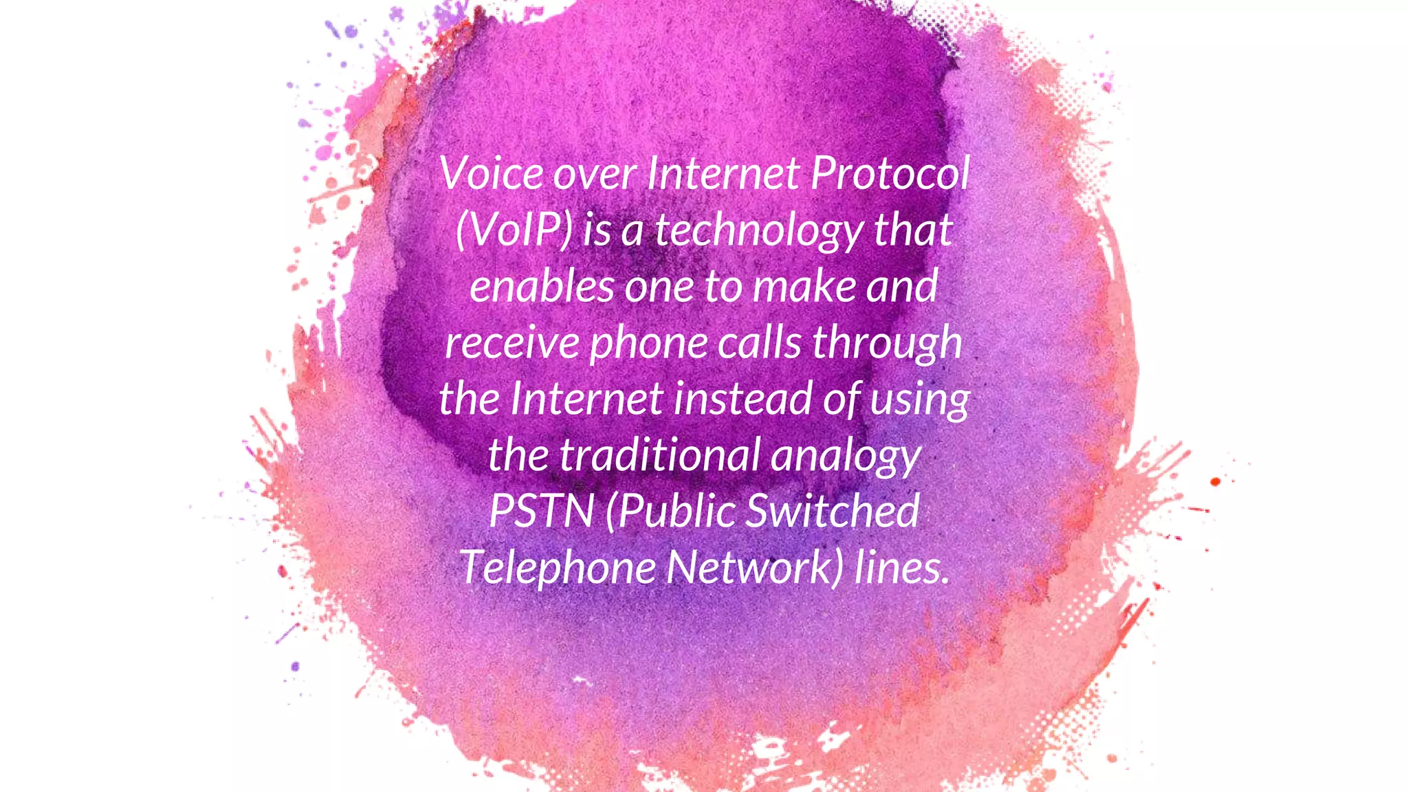 Voice over Internet Protocol
(VoIP) is a technology that
enables one to make and
receive phone calls through
the Internet instead of using
the traditional analogy
PSTN (Public Switched
Telephone Network) lines.
 