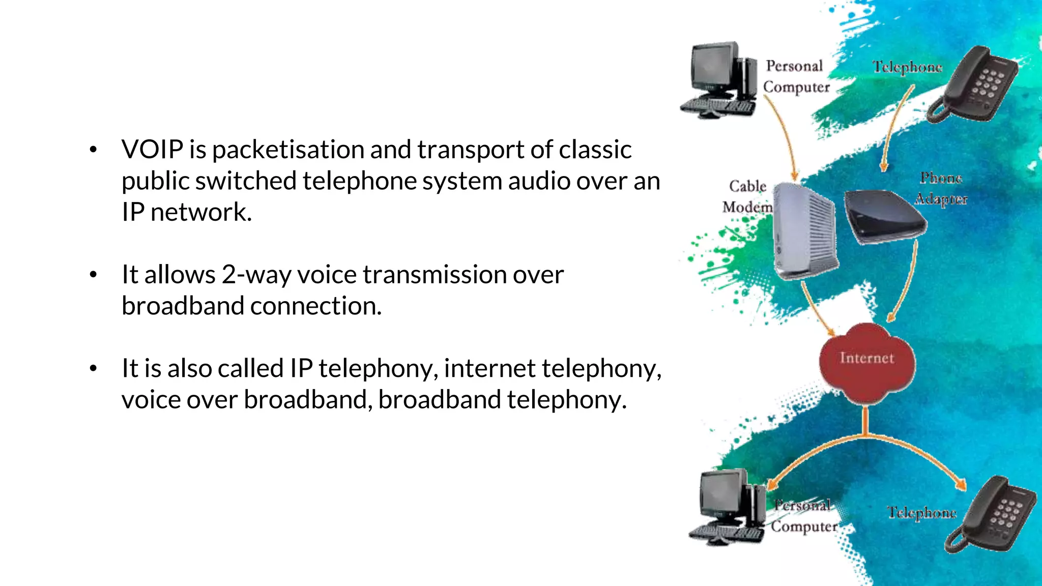 • VOIP is packetisation and transport of classic
public switched telephone system audio over an
IP network.
• It allows 2-way voice transmission over
broadband connection.
• It is also called IP telephony, internet telephony,
voice over broadband, broadband telephony.
 