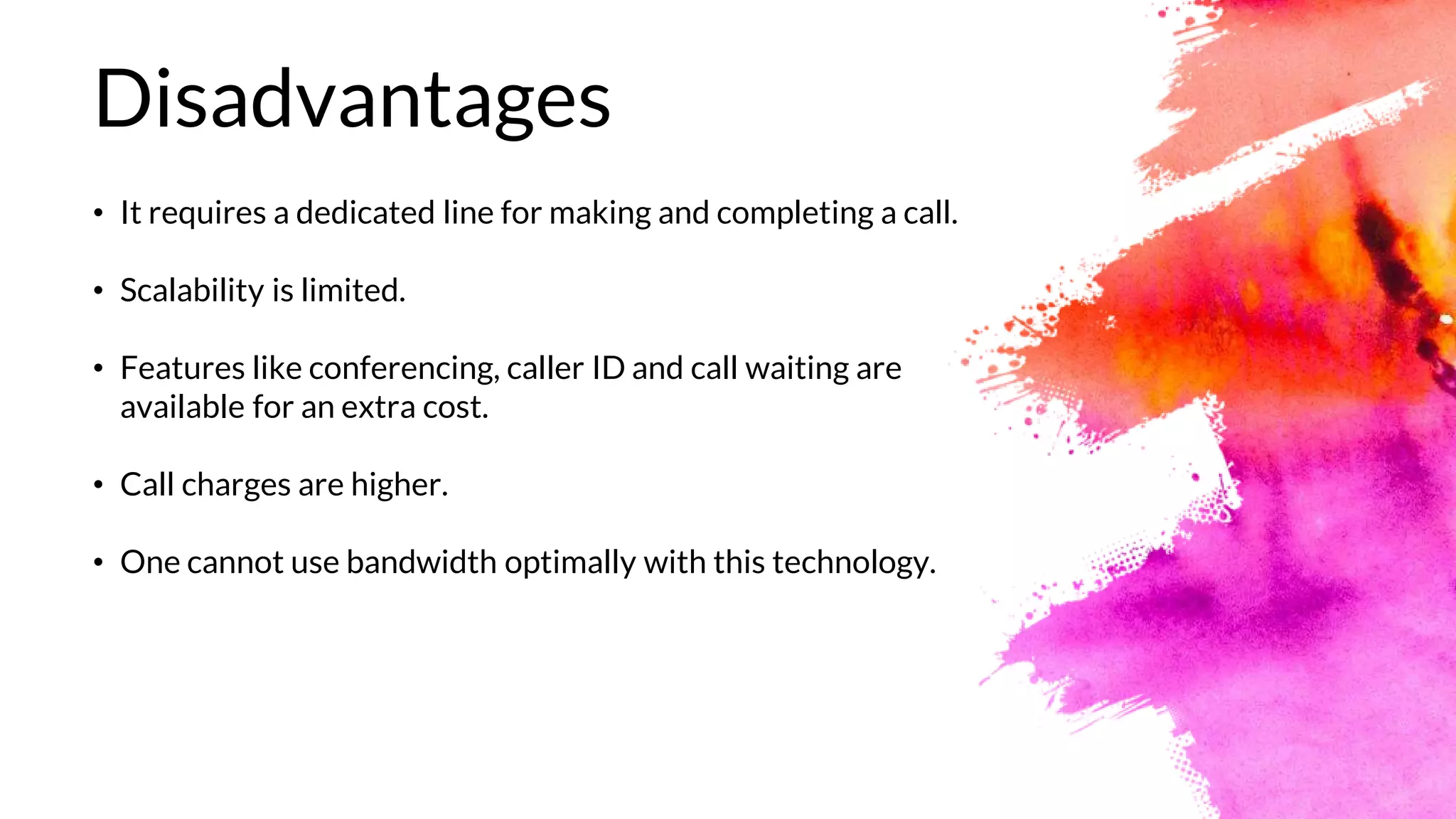 Disadvantages
• It requires a dedicated line for making and completing a call.
• Scalability is limited.
• Features like conferencing, caller ID and call waiting are
available for an extra cost.
• Call charges are higher.
• One cannot use bandwidth optimally with this technology.
 