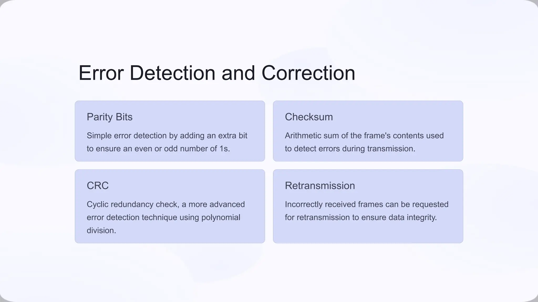Error Detection and Correction
Parity Bits
Simple error detection by adding an extra bit
to ensure an even or odd number of 1s.
Checksum
Arithmetic sum of the frame's contents used
to detect errors during transmission.
CRC
Cyclic redundancy check, a more advanced
error detection technique using polynomial
division.
Retransmission
Incorrectly received frames can be requested
for retransmission to ensure data integrity.
 