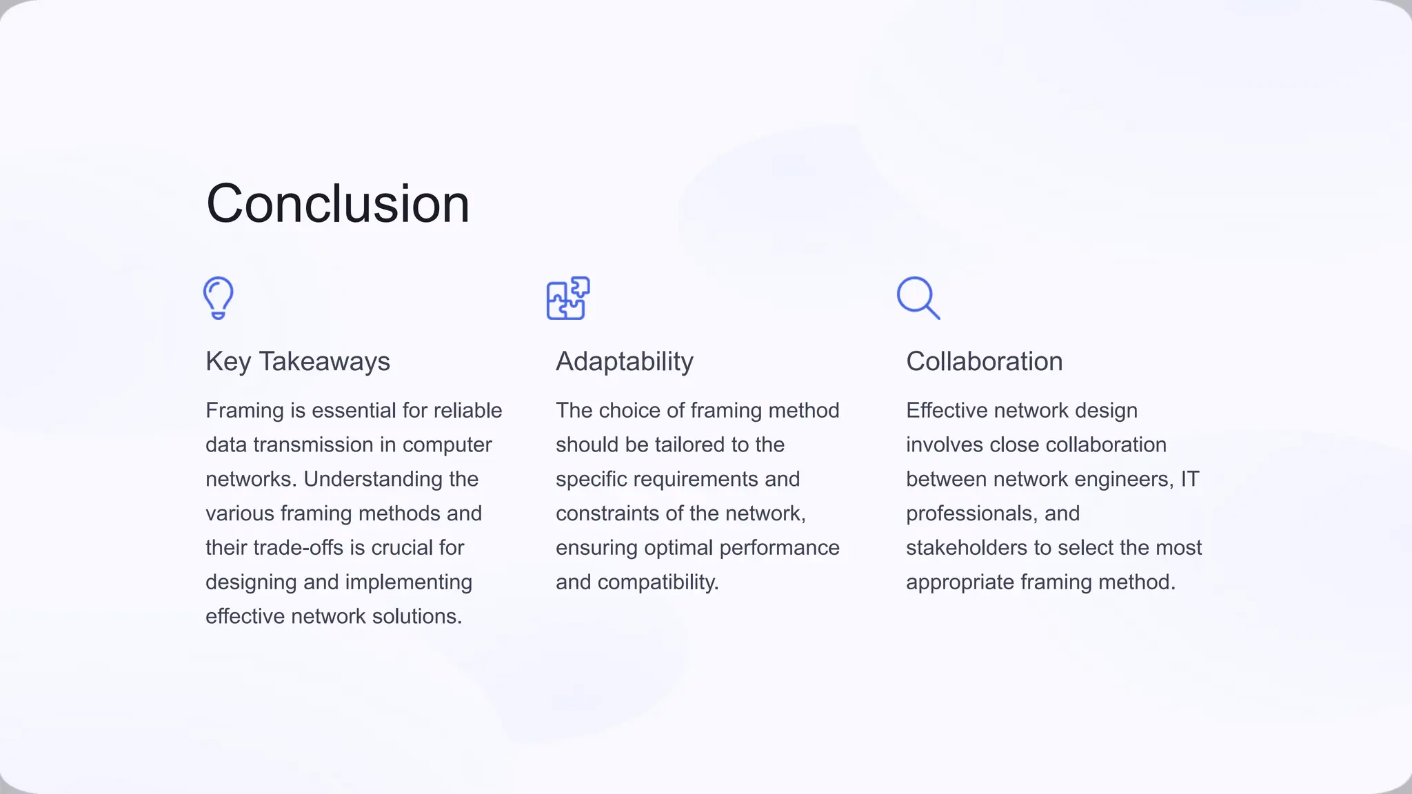 Conclusion
Key Takeaways
Framing is essential for reliable
data transmission in computer
networks. Understanding the
various framing methods and
their trade-offs is crucial for
designing and implementing
effective network solutions.
Adaptability
The choice of framing method
should be tailored to the
specific requirements and
constraints of the network,
ensuring optimal performance
and compatibility.
Collaboration
Effective network design
involves close collaboration
between network engineers, IT
professionals, and
stakeholders to select the most
appropriate framing method.
 