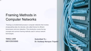 Framing Methods in
Computer Networks
Framing is a fundamental process in computer networks that involves
encapsulating data into discrete units called frames for efficient
transmission and error detection. This introduction covers the key
concepts and common framing methods used in various network
technologies.
Submitted To :
Dr. Kuldeep Narayan Tripathi
TANUJ JAIN
0901CD233D05
 