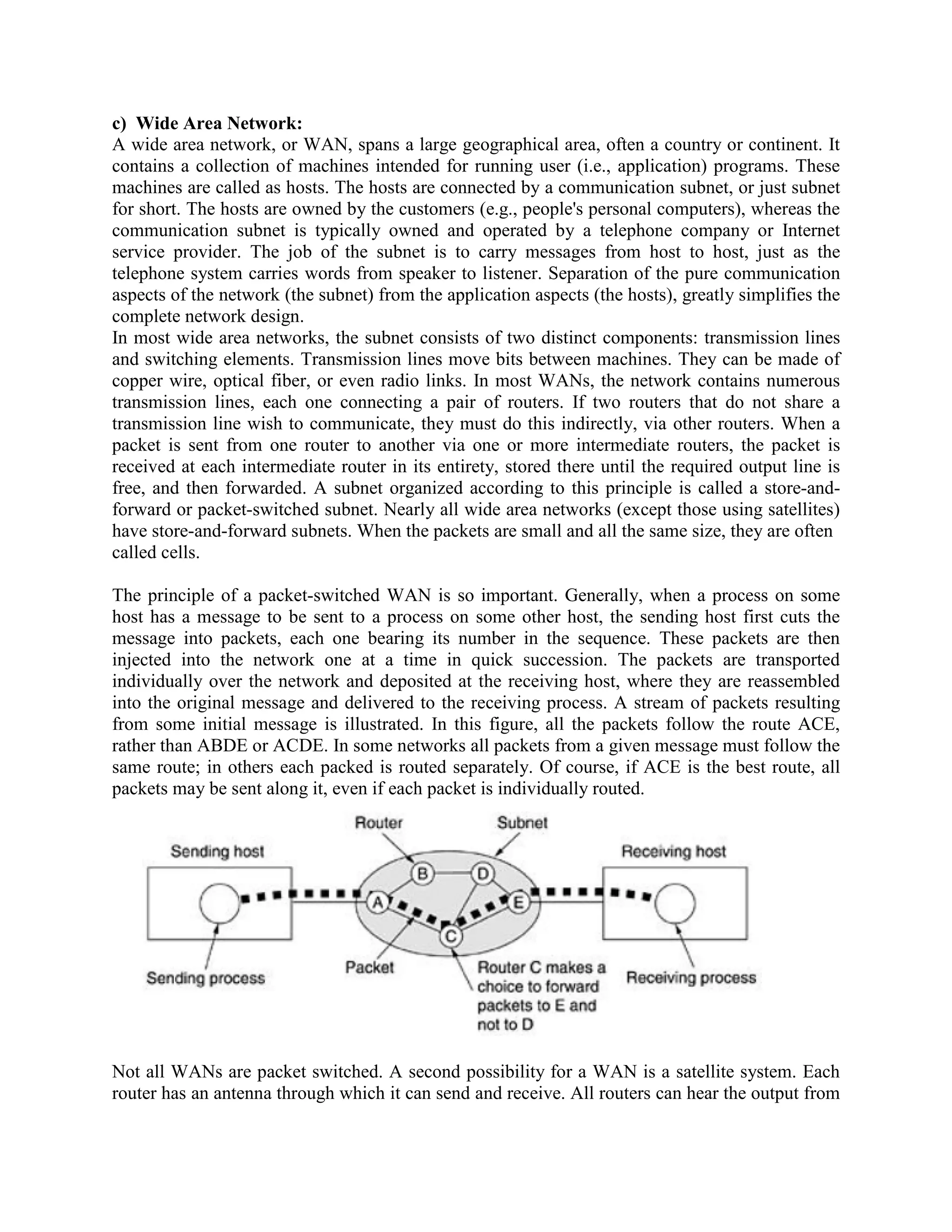 c) Wide Area Network:
A wide area network, or WAN, spans a large geographical area, often a country or continent. It
contains a collection of machines intended for running user (i.e., application) programs. These
machines are called as hosts. The hosts are connected by a communication subnet, or just subnet
for short. The hosts are owned by the customers (e.g., people's personal computers), whereas the
communication subnet is typically owned and operated by a telephone company or Internet
service provider. The job of the subnet is to carry messages from host to host, just as the
telephone system carries words from speaker to listener. Separation of the pure communication
aspects of the network (the subnet) from the application aspects (the hosts), greatly simplifies the
complete network design.
In most wide area networks, the subnet consists of two distinct components: transmission lines
and switching elements. Transmission lines move bits between machines. They can be made of
copper wire, optical fiber, or even radio links. In most WANs, the network contains numerous
transmission lines, each one connecting a pair of routers. If two routers that do not share a
transmission line wish to communicate, they must do this indirectly, via other routers. When a
packet is sent from one router to another via one or more intermediate routers, the packet is
received at each intermediate router in its entirety, stored there until the required output line is
free, and then forwarded. A subnet organized according to this principle is called a store-and-
forward or packet-switched subnet. Nearly all wide area networks (except those using satellites)
have store-and-forward subnets. When the packets are small and all the same size, they are often
called cells.

The principle of a packet-switched WAN is so important. Generally, when a process on some
host has a message to be sent to a process on some other host, the sending host first cuts the
message into packets, each one bearing its number in the sequence. These packets are then
injected into the network one at a time in quick succession. The packets are transported
individually over the network and deposited at the receiving host, where they are reassembled
into the original message and delivered to the receiving process. A stream of packets resulting
from some initial message is illustrated. In this figure, all the packets follow the route ACE,
rather than ABDE or ACDE. In some networks all packets from a given message must follow the
same route; in others each packed is routed separately. Of course, if ACE is the best route, all
packets may be sent along it, even if each packet is individually routed.




Not all WANs are packet switched. A second possibility for a WAN is a satellite system. Each
router has an antenna through which it can send and receive. All routers can hear the output from
 