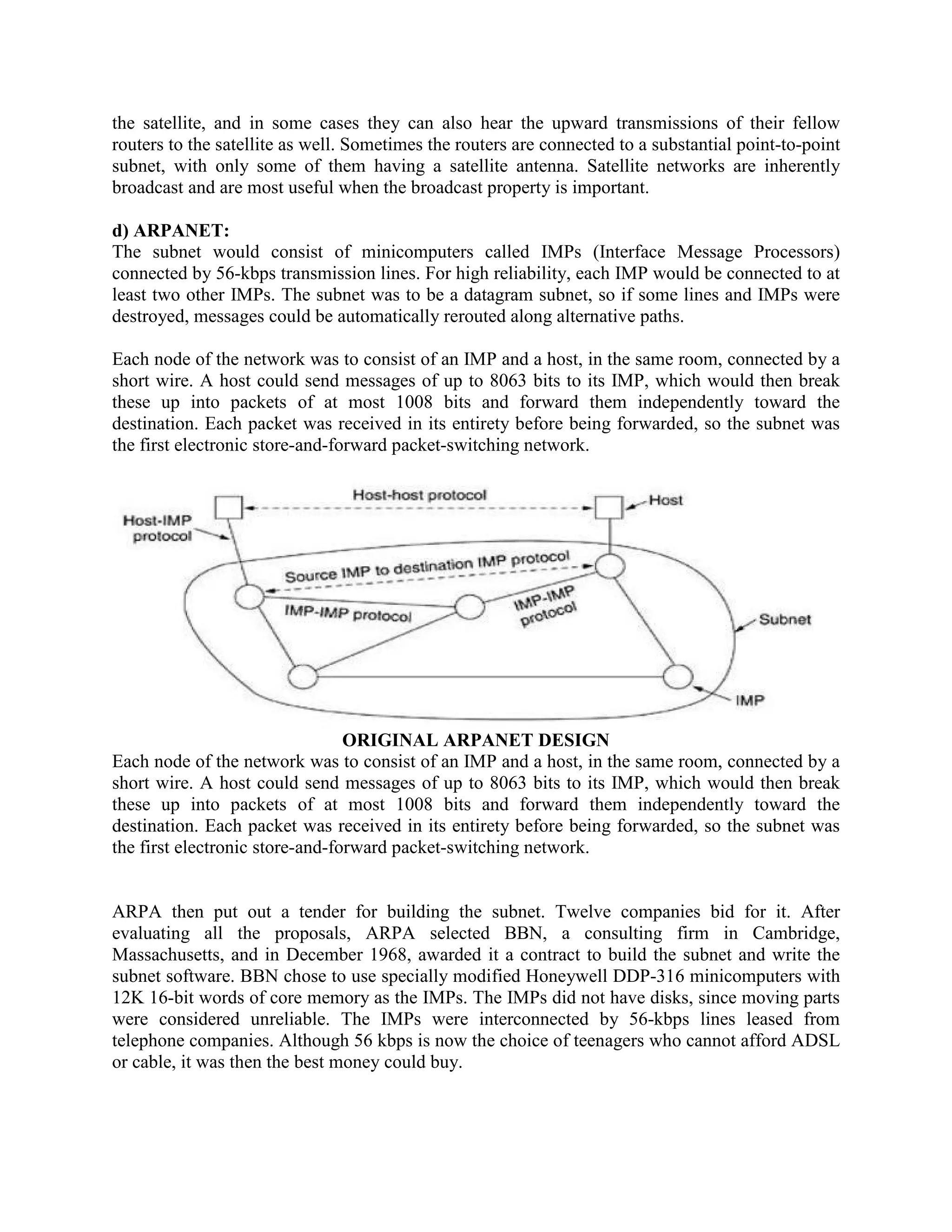 the satellite, and in some cases they can also hear the upward transmissions of their fellow
routers to the satellite as well. Sometimes the routers are connected to a substantial point-to-point
subnet, with only some of them having a satellite antenna. Satellite networks are inherently
broadcast and are most useful when the broadcast property is important.

d) ARPANET:
The subnet would consist of minicomputers called IMPs (Interface Message Processors)
connected by 56-kbps transmission lines. For high reliability, each IMP would be connected to at
least two other IMPs. The subnet was to be a datagram subnet, so if some lines and IMPs were
destroyed, messages could be automatically rerouted along alternative paths.

Each node of the network was to consist of an IMP and a host, in the same room, connected by a
short wire. A host could send messages of up to 8063 bits to its IMP, which would then break
these up into packets of at most 1008 bits and forward them independently toward the
destination. Each packet was received in its entirety before being forwarded, so the subnet was
the first electronic store-and-forward packet-switching network.




                                 ORIGINAL ARPANET DESIGN
Each node of the network was to consist of an IMP and a host, in the same room, connected by a
short wire. A host could send messages of up to 8063 bits to its IMP, which would then break
these up into packets of at most 1008 bits and forward them independently toward the
destination. Each packet was received in its entirety before being forwarded, so the subnet was
the first electronic store-and-forward packet-switching network.


ARPA then put out a tender for building the subnet. Twelve companies bid for it. After
evaluating all the proposals, ARPA selected BBN, a consulting firm in Cambridge,
Massachusetts, and in December 1968, awarded it a contract to build the subnet and write the
subnet software. BBN chose to use specially modified Honeywell DDP-316 minicomputers with
12K 16-bit words of core memory as the IMPs. The IMPs did not have disks, since moving parts
were considered unreliable. The IMPs were interconnected by 56-kbps lines leased from
telephone companies. Although 56 kbps is now the choice of teenagers who cannot afford ADSL
or cable, it was then the best money could buy.
 