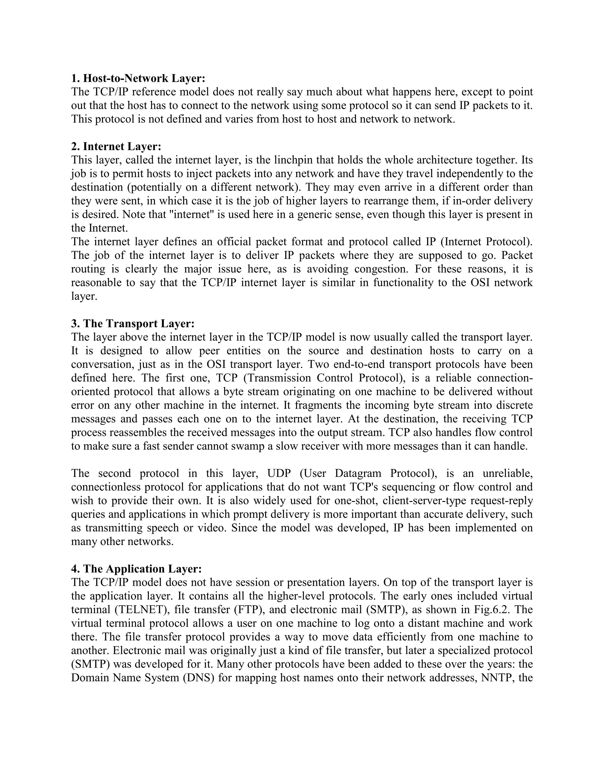 1. Host-to-Network Layer:
The TCP/IP reference model does not really say much about what happens here, except to point
out that the host has to connect to the network using some protocol so it can send IP packets to it.
This protocol is not defined and varies from host to host and network to network.

2. Internet Layer:
This layer, called the internet layer, is the linchpin that holds the whole architecture together. Its
job is to permit hosts to inject packets into any network and have they travel independently to the
destination (potentially on a different network). They may even arrive in a different order than
they were sent, in which case it is the job of higher layers to rearrange them, if in-order delivery
is desired. Note that ''internet'' is used here in a generic sense, even though this layer is present in
the Internet.
The internet layer defines an official packet format and protocol called IP (Internet Protocol).
The job of the internet layer is to deliver IP packets where they are supposed to go. Packet
routing is clearly the major issue here, as is avoiding congestion. For these reasons, it is
reasonable to say that the TCP/IP internet layer is similar in functionality to the OSI network
layer.

3. The Transport Layer:
The layer above the internet layer in the TCP/IP model is now usually called the transport layer.
It is designed to allow peer entities on the source and destination hosts to carry on a
conversation, just as in the OSI transport layer. Two end-to-end transport protocols have been
defined here. The first one, TCP (Transmission Control Protocol), is a reliable connection-
oriented protocol that allows a byte stream originating on one machine to be delivered without
error on any other machine in the internet. It fragments the incoming byte stream into discrete
messages and passes each one on to the internet layer. At the destination, the receiving TCP
process reassembles the received messages into the output stream. TCP also handles flow control
to make sure a fast sender cannot swamp a slow receiver with more messages than it can handle.

The second protocol in this layer, UDP (User Datagram Protocol), is an unreliable,
connectionless protocol for applications that do not want TCP's sequencing or flow control and
wish to provide their own. It is also widely used for one-shot, client-server-type request-reply
queries and applications in which prompt delivery is more important than accurate delivery, such
as transmitting speech or video. Since the model was developed, IP has been implemented on
many other networks.

4. The Application Layer:
The TCP/IP model does not have session or presentation layers. On top of the transport layer is
the application layer. It contains all the higher-level protocols. The early ones included virtual
terminal (TELNET), file transfer (FTP), and electronic mail (SMTP), as shown in Fig.6.2. The
virtual terminal protocol allows a user on one machine to log onto a distant machine and work
there. The file transfer protocol provides a way to move data efficiently from one machine to
another. Electronic mail was originally just a kind of file transfer, but later a specialized protocol
(SMTP) was developed for it. Many other protocols have been added to these over the years: the
Domain Name System (DNS) for mapping host names onto their network addresses, NNTP, the
 