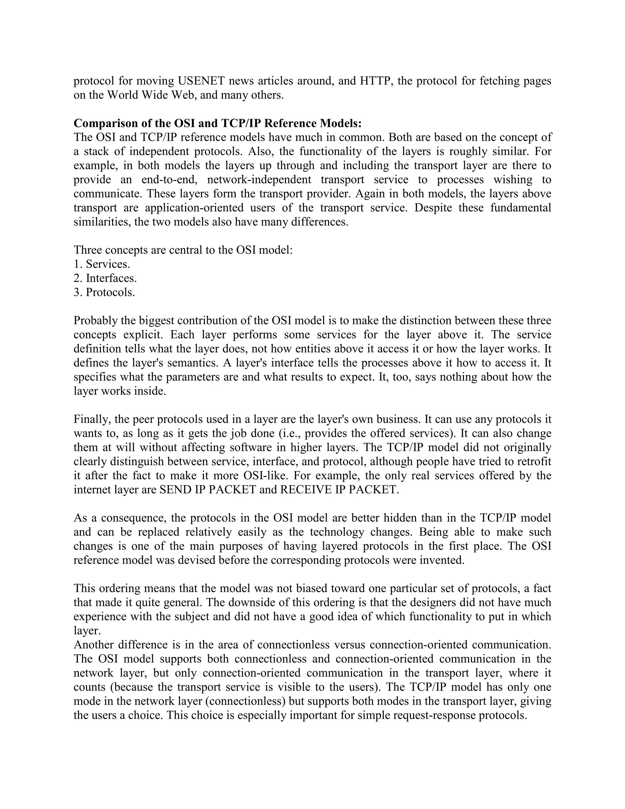 protocol for moving USENET news articles around, and HTTP, the protocol for fetching pages
on the World Wide Web, and many others.

Comparison of the OSI and TCP/IP Reference Models:
The OSI and TCP/IP reference models have much in common. Both are based on the concept of
a stack of independent protocols. Also, the functionality of the layers is roughly similar. For
example, in both models the layers up through and including the transport layer are there to
provide an end-to-end, network-independent transport service to processes wishing to
communicate. These layers form the transport provider. Again in both models, the layers above
transport are application-oriented users of the transport service. Despite these fundamental
similarities, the two models also have many differences.

Three concepts are central to the OSI model:
1. Services.
2. Interfaces.
3. Protocols.

Probably the biggest contribution of the OSI model is to make the distinction between these three
concepts explicit. Each layer performs some services for the layer above it. The service
definition tells what the layer does, not how entities above it access it or how the layer works. It
defines the layer's semantics. A layer's interface tells the processes above it how to access it. It
specifies what the parameters are and what results to expect. It, too, says nothing about how the
layer works inside.

Finally, the peer protocols used in a layer are the layer's own business. It can use any protocols it
wants to, as long as it gets the job done (i.e., provides the offered services). It can also change
them at will without affecting software in higher layers. The TCP/IP model did not originally
clearly distinguish between service, interface, and protocol, although people have tried to retrofit
it after the fact to make it more OSI-like. For example, the only real services offered by the
internet layer are SEND IP PACKET and RECEIVE IP PACKET.

As a consequence, the protocols in the OSI model are better hidden than in the TCP/IP model
and can be replaced relatively easily as the technology changes. Being able to make such
changes is one of the main purposes of having layered protocols in the first place. The OSI
reference model was devised before the corresponding protocols were invented.

This ordering means that the model was not biased toward one particular set of protocols, a fact
that made it quite general. The downside of this ordering is that the designers did not have much
experience with the subject and did not have a good idea of which functionality to put in which
layer.
Another difference is in the area of connectionless versus connection-oriented communication.
The OSI model supports both connectionless and connection-oriented communication in the
network layer, but only connection-oriented communication in the transport layer, where it
counts (because the transport service is visible to the users). The TCP/IP model has only one
mode in the network layer (connectionless) but supports both modes in the transport layer, giving
the users a choice. This choice is especially important for simple request-response protocols.
 