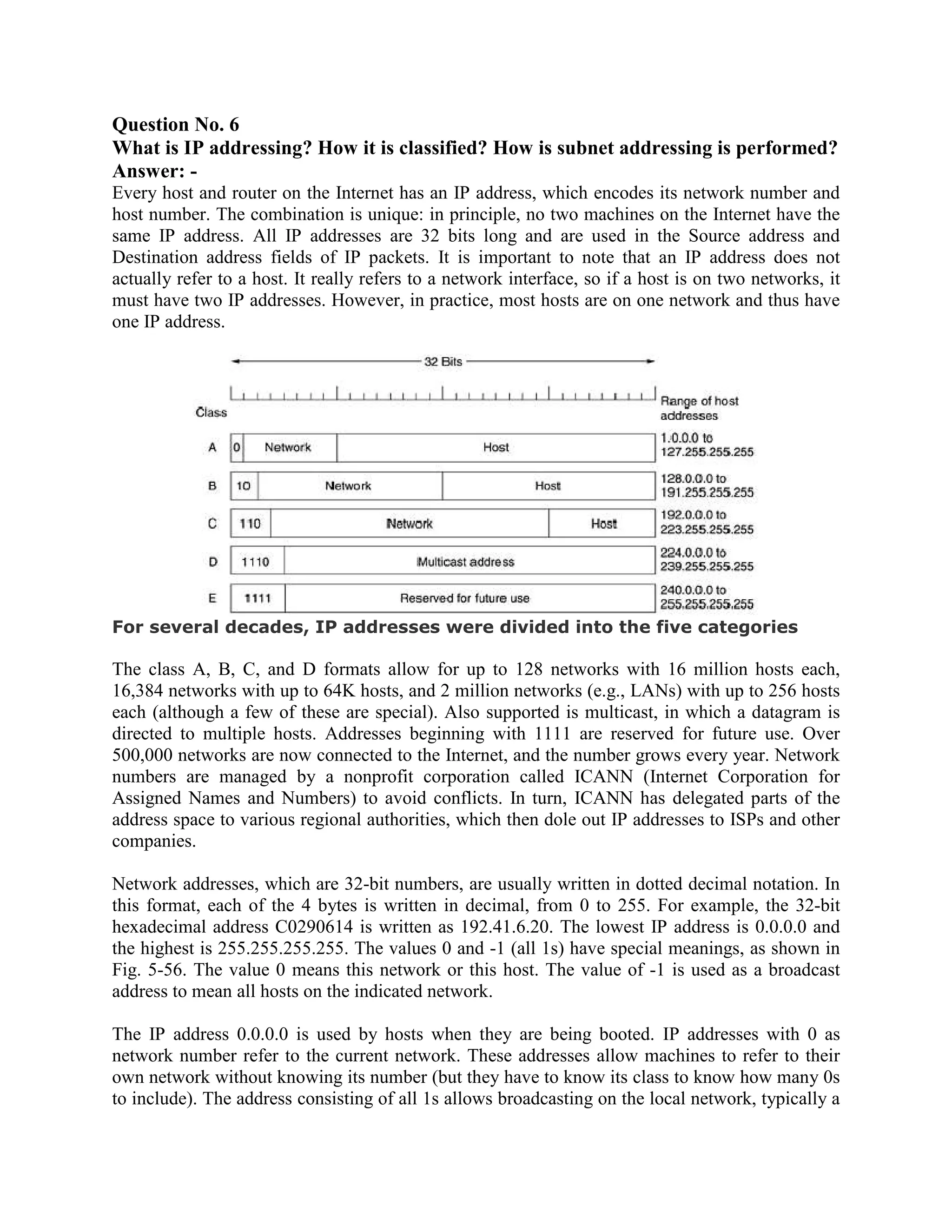 Question No. 6
What is IP addressing? How it is classified? How is subnet addressing is performed?
Answer: -
Every host and router on the Internet has an IP address, which encodes its network number and
host number. The combination is unique: in principle, no two machines on the Internet have the
same IP address. All IP addresses are 32 bits long and are used in the Source address and
Destination address fields of IP packets. It is important to note that an IP address does not
actually refer to a host. It really refers to a network interface, so if a host is on two networks, it
must have two IP addresses. However, in practice, most hosts are on one network and thus have
one IP address.




For several decades, IP addresses were divided into the five categories

The class A, B, C, and D formats allow for up to 128 networks with 16 million hosts each,
16,384 networks with up to 64K hosts, and 2 million networks (e.g., LANs) with up to 256 hosts
each (although a few of these are special). Also supported is multicast, in which a datagram is
directed to multiple hosts. Addresses beginning with 1111 are reserved for future use. Over
500,000 networks are now connected to the Internet, and the number grows every year. Network
numbers are managed by a nonprofit corporation called ICANN (Internet Corporation for
Assigned Names and Numbers) to avoid conflicts. In turn, ICANN has delegated parts of the
address space to various regional authorities, which then dole out IP addresses to ISPs and other
companies.

Network addresses, which are 32-bit numbers, are usually written in dotted decimal notation. In
this format, each of the 4 bytes is written in decimal, from 0 to 255. For example, the 32-bit
hexadecimal address C0290614 is written as 192.41.6.20. The lowest IP address is 0.0.0.0 and
the highest is 255.255.255.255. The values 0 and -1 (all 1s) have special meanings, as shown in
Fig. 5-56. The value 0 means this network or this host. The value of -1 is used as a broadcast
address to mean all hosts on the indicated network.

The IP address 0.0.0.0 is used by hosts when they are being booted. IP addresses with 0 as
network number refer to the current network. These addresses allow machines to refer to their
own network without knowing its number (but they have to know its class to know how many 0s
to include). The address consisting of all 1s allows broadcasting on the local network, typically a
 
