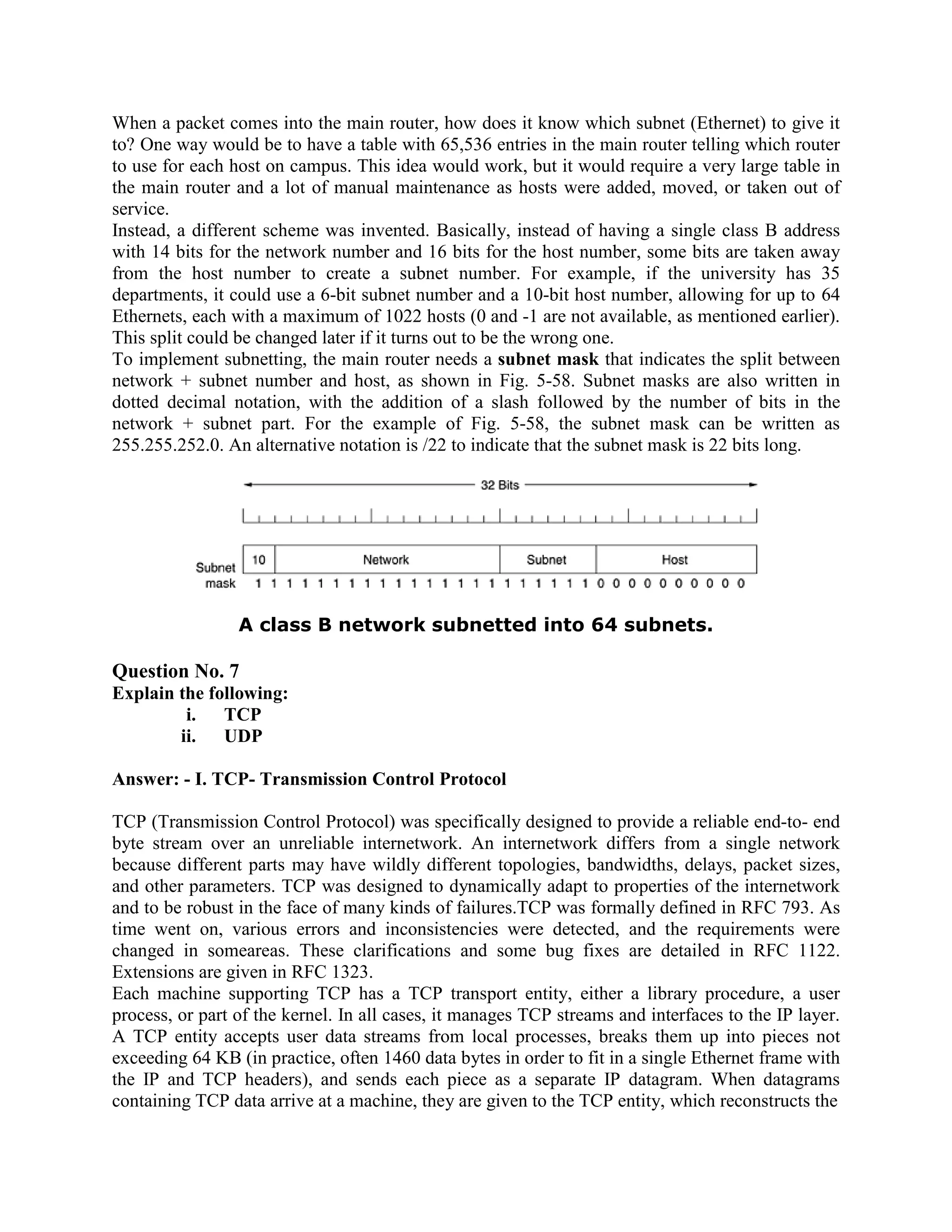 When a packet comes into the main router, how does it know which subnet (Ethernet) to give it
to? One way would be to have a table with 65,536 entries in the main router telling which router
to use for each host on campus. This idea would work, but it would require a very large table in
the main router and a lot of manual maintenance as hosts were added, moved, or taken out of
service.
Instead, a different scheme was invented. Basically, instead of having a single class B address
with 14 bits for the network number and 16 bits for the host number, some bits are taken away
from the host number to create a subnet number. For example, if the university has 35
departments, it could use a 6-bit subnet number and a 10-bit host number, allowing for up to 64
Ethernets, each with a maximum of 1022 hosts (0 and -1 are not available, as mentioned earlier).
This split could be changed later if it turns out to be the wrong one.
To implement subnetting, the main router needs a subnet mask that indicates the split between
network + subnet number and host, as shown in Fig. 5-58. Subnet masks are also written in
dotted decimal notation, with the addition of a slash followed by the number of bits in the
network + subnet part. For the example of Fig. 5-58, the subnet mask can be written as
255.255.252.0. An alternative notation is /22 to indicate that the subnet mask is 22 bits long.




                 A class B network subnetted into 64 subnets.

Question No. 7
Explain the following:
         i.   TCP
        ii.   UDP

Answer: - I. TCP- Transmission Control Protocol

TCP (Transmission Control Protocol) was specifically designed to provide a reliable end-to- end
byte stream over an unreliable internetwork. An internetwork differs from a single network
because different parts may have wildly different topologies, bandwidths, delays, packet sizes,
and other parameters. TCP was designed to dynamically adapt to properties of the internetwork
and to be robust in the face of many kinds of failures.TCP was formally defined in RFC 793. As
time went on, various errors and inconsistencies were detected, and the requirements were
changed in someareas. These clarifications and some bug fixes are detailed in RFC 1122.
Extensions are given in RFC 1323.
Each machine supporting TCP has a TCP transport entity, either a library procedure, a user
process, or part of the kernel. In all cases, it manages TCP streams and interfaces to the IP layer.
A TCP entity accepts user data streams from local processes, breaks them up into pieces not
exceeding 64 KB (in practice, often 1460 data bytes in order to fit in a single Ethernet frame with
the IP and TCP headers), and sends each piece as a separate IP datagram. When datagrams
containing TCP data arrive at a machine, they are given to the TCP entity, which reconstructs the
 