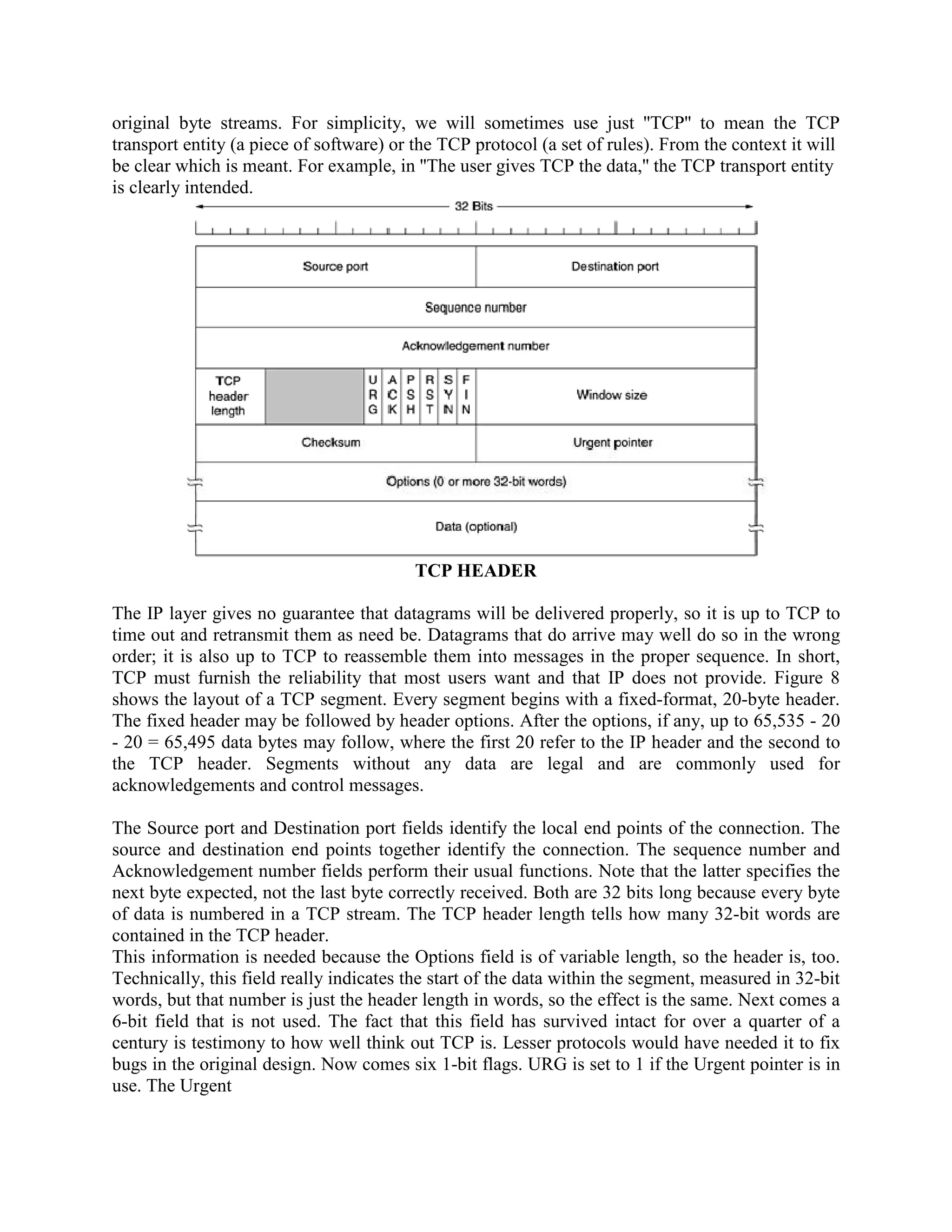 original byte streams. For simplicity, we will sometimes use just ''TCP'' to mean the TCP
transport entity (a piece of software) or the TCP protocol (a set of rules). From the context it will
be clear which is meant. For example, in ''The user gives TCP the data,'' the TCP transport entity
is clearly intended.




                                          TCP HEADER

The IP layer gives no guarantee that datagrams will be delivered properly, so it is up to TCP to
time out and retransmit them as need be. Datagrams that do arrive may well do so in the wrong
order; it is also up to TCP to reassemble them into messages in the proper sequence. In short,
TCP must furnish the reliability that most users want and that IP does not provide. Figure 8
shows the layout of a TCP segment. Every segment begins with a fixed-format, 20-byte header.
The fixed header may be followed by header options. After the options, if any, up to 65,535 - 20
- 20 = 65,495 data bytes may follow, where the first 20 refer to the IP header and the second to
the TCP header. Segments without any data are legal and are commonly used for
acknowledgements and control messages.

The Source port and Destination port fields identify the local end points of the connection. The
source and destination end points together identify the connection. The sequence number and
Acknowledgement number fields perform their usual functions. Note that the latter specifies the
next byte expected, not the last byte correctly received. Both are 32 bits long because every byte
of data is numbered in a TCP stream. The TCP header length tells how many 32-bit words are
contained in the TCP header.
This information is needed because the Options field is of variable length, so the header is, too.
Technically, this field really indicates the start of the data within the segment, measured in 32-bit
words, but that number is just the header length in words, so the effect is the same. Next comes a
6-bit field that is not used. The fact that this field has survived intact for over a quarter of a
century is testimony to how well think out TCP is. Lesser protocols would have needed it to fix
bugs in the original design. Now comes six 1-bit flags. URG is set to 1 if the Urgent pointer is in
use. The Urgent
 
