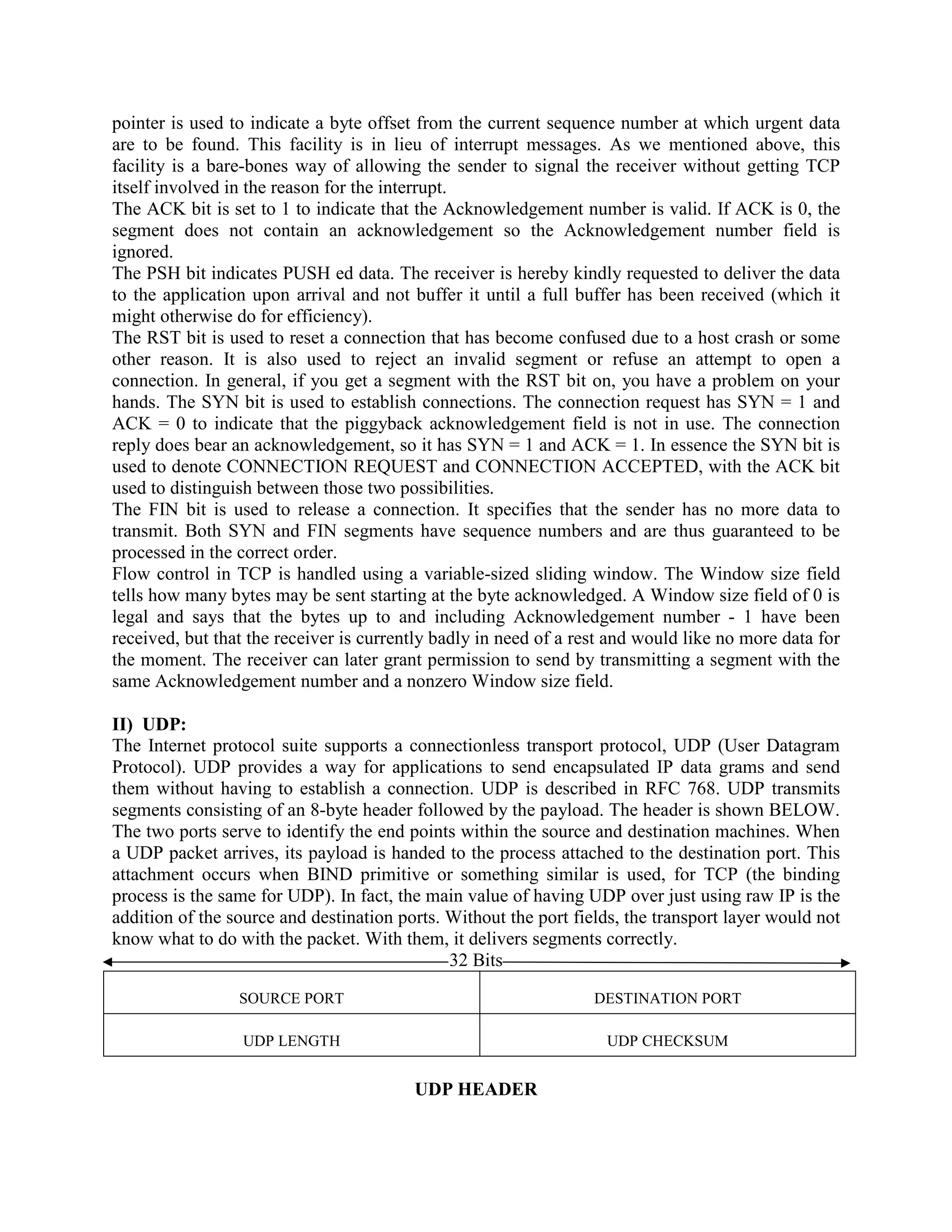 pointer is used to indicate a byte offset from the current sequence number at which urgent data
are to be found. This facility is in lieu of interrupt messages. As we mentioned above, this
facility is a bare-bones way of allowing the sender to signal the receiver without getting TCP
itself involved in the reason for the interrupt.
The ACK bit is set to 1 to indicate that the Acknowledgement number is valid. If ACK is 0, the
segment does not contain an acknowledgement so the Acknowledgement number field is
ignored.
The PSH bit indicates PUSH ed data. The receiver is hereby kindly requested to deliver the data
to the application upon arrival and not buffer it until a full buffer has been received (which it
might otherwise do for efficiency).
The RST bit is used to reset a connection that has become confused due to a host crash or some
other reason. It is also used to reject an invalid segment or refuse an attempt to open a
connection. In general, if you get a segment with the RST bit on, you have a problem on your
hands. The SYN bit is used to establish connections. The connection request has SYN = 1 and
ACK = 0 to indicate that the piggyback acknowledgement field is not in use. The connection
reply does bear an acknowledgement, so it has SYN = 1 and ACK = 1. In essence the SYN bit is
used to denote CONNECTION REQUEST and CONNECTION ACCEPTED, with the ACK bit
used to distinguish between those two possibilities.
The FIN bit is used to release a connection. It specifies that the sender has no more data to
transmit. Both SYN and FIN segments have sequence numbers and are thus guaranteed to be
processed in the correct order.
Flow control in TCP is handled using a variable-sized sliding window. The Window size field
tells how many bytes may be sent starting at the byte acknowledged. A Window size field of 0 is
legal and says that the bytes up to and including Acknowledgement number - 1 have been
received, but that the receiver is currently badly in need of a rest and would like no more data for
the moment. The receiver can later grant permission to send by transmitting a segment with the
same Acknowledgement number and a nonzero Window size field.

II) UDP:
The Internet protocol suite supports a connectionless transport protocol, UDP (User Datagram
Protocol). UDP provides a way for applications to send encapsulated IP data grams and send
them without having to establish a connection. UDP is described in RFC 768. UDP transmits
segments consisting of an 8-byte header followed by the payload. The header is shown BELOW.
The two ports serve to identify the end points within the source and destination machines. When
a UDP packet arrives, its payload is handed to the process attached to the destination port. This
attachment occurs when BIND primitive or something similar is used, for TCP (the binding
process is the same for UDP). In fact, the main value of having UDP over just using raw IP is the
addition of the source and destination ports. Without the port fields, the transport layer would not
know what to do with the packet. With them, it delivers segments correctly.
                                              32 Bits
                 SOURCE PORT                                      DESTINATION PORT

                 UDP LENGTH                                        UDP CHECKSUM


                                         UDP HEADER
 