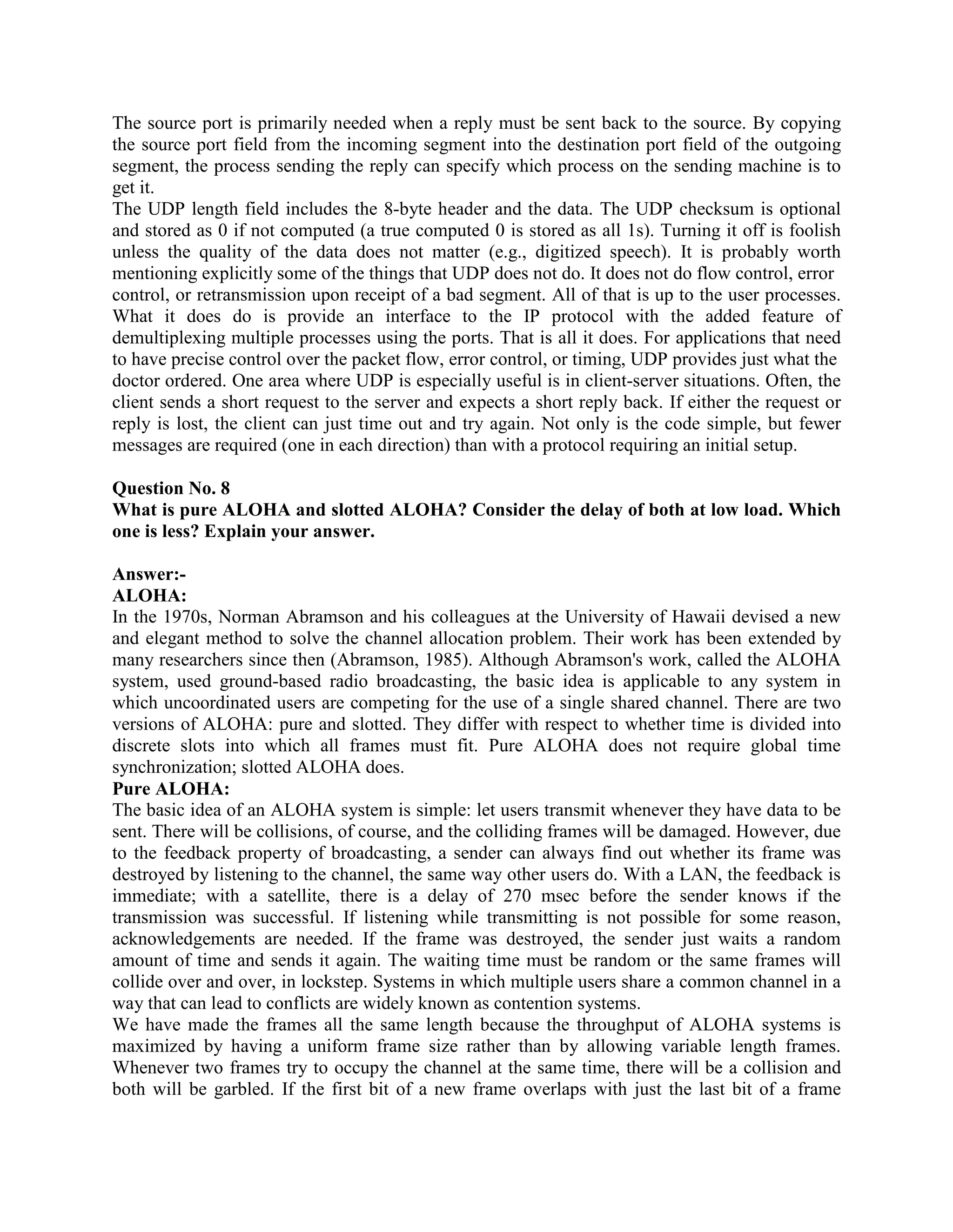 The source port is primarily needed when a reply must be sent back to the source. By copying
the source port field from the incoming segment into the destination port field of the outgoing
segment, the process sending the reply can specify which process on the sending machine is to
get it.
The UDP length field includes the 8-byte header and the data. The UDP checksum is optional
and stored as 0 if not computed (a true computed 0 is stored as all 1s). Turning it off is foolish
unless the quality of the data does not matter (e.g., digitized speech). It is probably worth
mentioning explicitly some of the things that UDP does not do. It does not do flow control, error
control, or retransmission upon receipt of a bad segment. All of that is up to the user processes.
What it does do is provide an interface to the IP protocol with the added feature of
demultiplexing multiple processes using the ports. That is all it does. For applications that need
to have precise control over the packet flow, error control, or timing, UDP provides just what the
doctor ordered. One area where UDP is especially useful is in client-server situations. Often, the
client sends a short request to the server and expects a short reply back. If either the request or
reply is lost, the client can just time out and try again. Not only is the code simple, but fewer
messages are required (one in each direction) than with a protocol requiring an initial setup.

Question No. 8
What is pure ALOHA and slotted ALOHA? Consider the delay of both at low load. Which
one is less? Explain your answer.

Answer:-
ALOHA:
In the 1970s, Norman Abramson and his colleagues at the University of Hawaii devised a new
and elegant method to solve the channel allocation problem. Their work has been extended by
many researchers since then (Abramson, 1985). Although Abramson's work, called the ALOHA
system, used ground-based radio broadcasting, the basic idea is applicable to any system in
which uncoordinated users are competing for the use of a single shared channel. There are two
versions of ALOHA: pure and slotted. They differ with respect to whether time is divided into
discrete slots into which all frames must fit. Pure ALOHA does not require global time
synchronization; slotted ALOHA does.
Pure ALOHA:
The basic idea of an ALOHA system is simple: let users transmit whenever they have data to be
sent. There will be collisions, of course, and the colliding frames will be damaged. However, due
to the feedback property of broadcasting, a sender can always find out whether its frame was
destroyed by listening to the channel, the same way other users do. With a LAN, the feedback is
immediate; with a satellite, there is a delay of 270 msec before the sender knows if the
transmission was successful. If listening while transmitting is not possible for some reason,
acknowledgements are needed. If the frame was destroyed, the sender just waits a random
amount of time and sends it again. The waiting time must be random or the same frames will
collide over and over, in lockstep. Systems in which multiple users share a common channel in a
way that can lead to conflicts are widely known as contention systems.
We have made the frames all the same length because the throughput of ALOHA systems is
maximized by having a uniform frame size rather than by allowing variable length frames.
Whenever two frames try to occupy the channel at the same time, there will be a collision and
both will be garbled. If the first bit of a new frame overlaps with just the last bit of a frame
 
