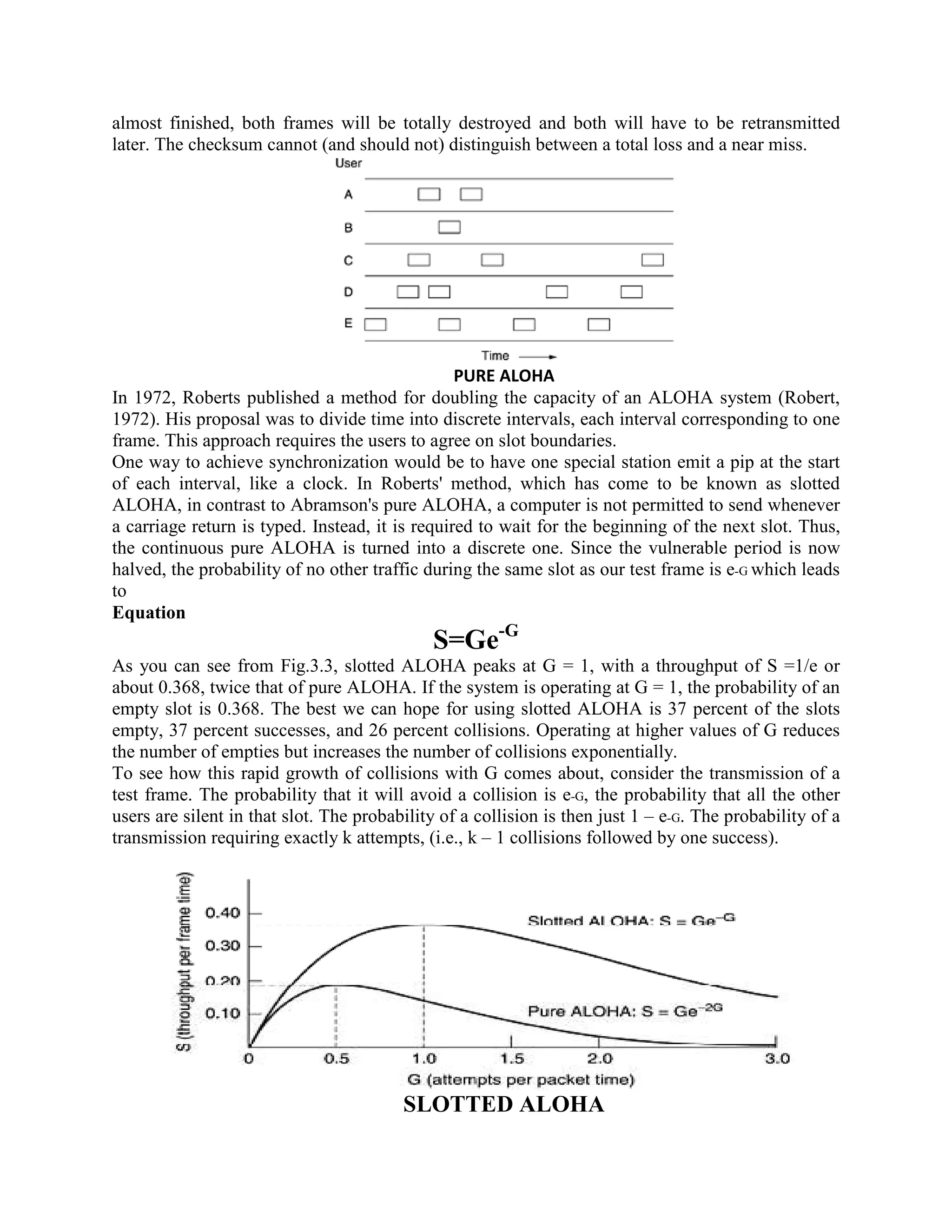 almost finished, both frames will be totally destroyed and both will have to be retransmitted
later. The checksum cannot (and should not) distinguish between a total loss and a near miss.




                                                 PURE ALOHA
In 1972, Roberts published a method for doubling the capacity of an ALOHA system (Robert,
1972). His proposal was to divide time into discrete intervals, each interval corresponding to one
frame. This approach requires the users to agree on slot boundaries.
One way to achieve synchronization would be to have one special station emit a pip at the start
of each interval, like a clock. In Roberts' method, which has come to be known as slotted
ALOHA, in contrast to Abramson's pure ALOHA, a computer is not permitted to send whenever
a carriage return is typed. Instead, it is required to wait for the beginning of the next slot. Thus,
the continuous pure ALOHA is turned into a discrete one. Since the vulnerable period is now
halved, the probability of no other traffic during the same slot as our test frame is e-G which leads
to
Equation
                                                       -G
                                             S=Ge
As you can see from Fig.3.3, slotted ALOHA peaks at G = 1, with a throughput of S =1/e or
about 0.368, twice that of pure ALOHA. If the system is operating at G = 1, the probability of an
empty slot is 0.368. The best we can hope for using slotted ALOHA is 37 percent of the slots
empty, 37 percent successes, and 26 percent collisions. Operating at higher values of G reduces
the number of empties but increases the number of collisions exponentially.
To see how this rapid growth of collisions with G comes about, consider the transmission of a
test frame. The probability that it will avoid a collision is e-G, the probability that all the other
users are silent in that slot. The probability of a collision is then just 1 – e-G. The probability of a
transmission requiring exactly k attempts, (i.e., k – 1 collisions followed by one success).




                                         SLOTTED ALOHA
 
