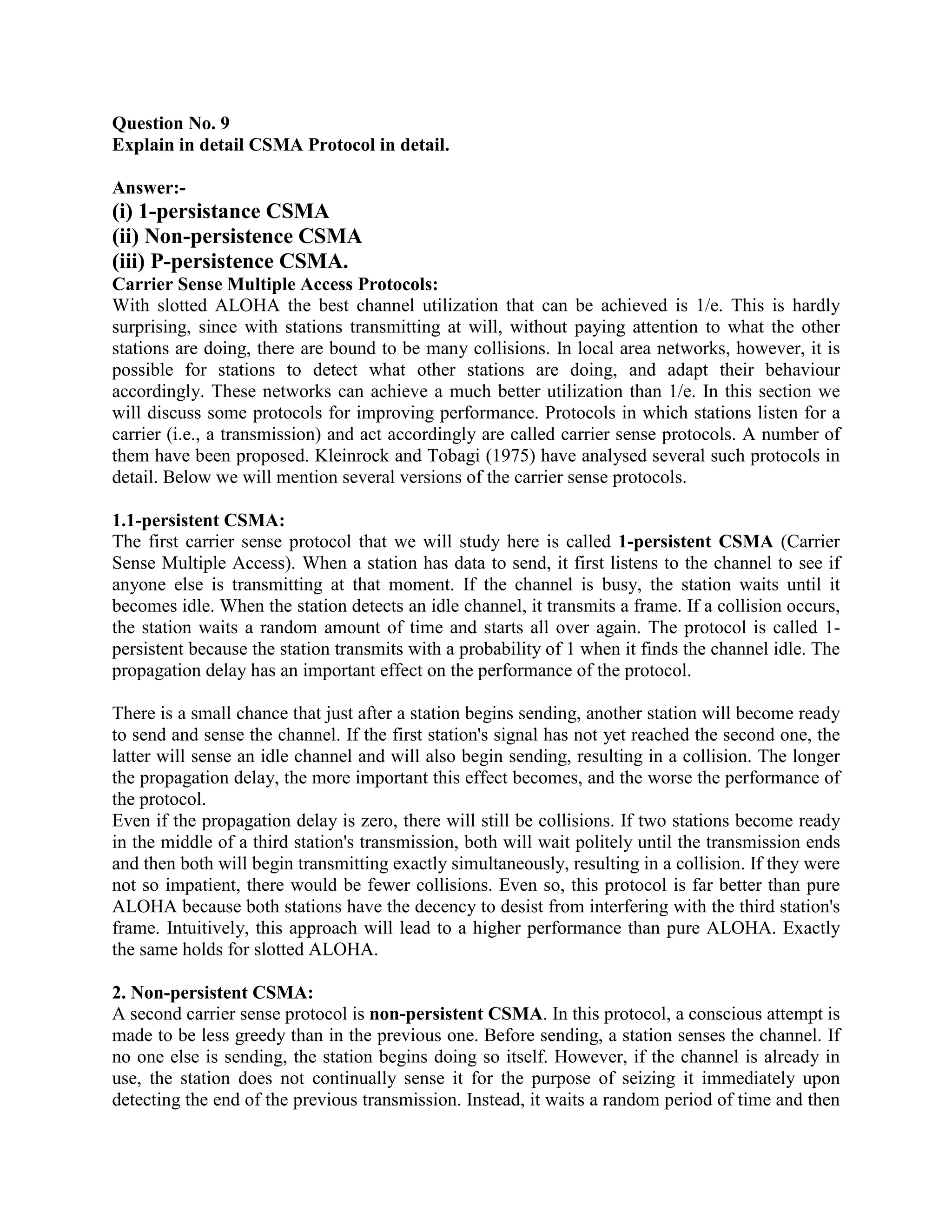 Question No. 9
Explain in detail CSMA Protocol in detail.

Answer:-
(i) 1-persistance CSMA
(ii) Non-persistence CSMA
(iii) P-persistence CSMA.
Carrier Sense Multiple Access Protocols:
With slotted ALOHA the best channel utilization that can be achieved is 1/e. This is hardly
surprising, since with stations transmitting at will, without paying attention to what the other
stations are doing, there are bound to be many collisions. In local area networks, however, it is
possible for stations to detect what other stations are doing, and adapt their behaviour
accordingly. These networks can achieve a much better utilization than 1/e. In this section we
will discuss some protocols for improving performance. Protocols in which stations listen for a
carrier (i.e., a transmission) and act accordingly are called carrier sense protocols. A number of
them have been proposed. Kleinrock and Tobagi (1975) have analysed several such protocols in
detail. Below we will mention several versions of the carrier sense protocols.

1.1-persistent CSMA:
The first carrier sense protocol that we will study here is called 1-persistent CSMA (Carrier
Sense Multiple Access). When a station has data to send, it first listens to the channel to see if
anyone else is transmitting at that moment. If the channel is busy, the station waits until it
becomes idle. When the station detects an idle channel, it transmits a frame. If a collision occurs,
the station waits a random amount of time and starts all over again. The protocol is called 1-
persistent because the station transmits with a probability of 1 when it finds the channel idle. The
propagation delay has an important effect on the performance of the protocol.

There is a small chance that just after a station begins sending, another station will become ready
to send and sense the channel. If the first station's signal has not yet reached the second one, the
latter will sense an idle channel and will also begin sending, resulting in a collision. The longer
the propagation delay, the more important this effect becomes, and the worse the performance of
the protocol.
Even if the propagation delay is zero, there will still be collisions. If two stations become ready
in the middle of a third station's transmission, both will wait politely until the transmission ends
and then both will begin transmitting exactly simultaneously, resulting in a collision. If they were
not so impatient, there would be fewer collisions. Even so, this protocol is far better than pure
ALOHA because both stations have the decency to desist from interfering with the third station's
frame. Intuitively, this approach will lead to a higher performance than pure ALOHA. Exactly
the same holds for slotted ALOHA.

2. Non-persistent CSMA:
A second carrier sense protocol is non-persistent CSMA. In this protocol, a conscious attempt is
made to be less greedy than in the previous one. Before sending, a station senses the channel. If
no one else is sending, the station begins doing so itself. However, if the channel is already in
use, the station does not continually sense it for the purpose of seizing it immediately upon
detecting the end of the previous transmission. Instead, it waits a random period of time and then
 