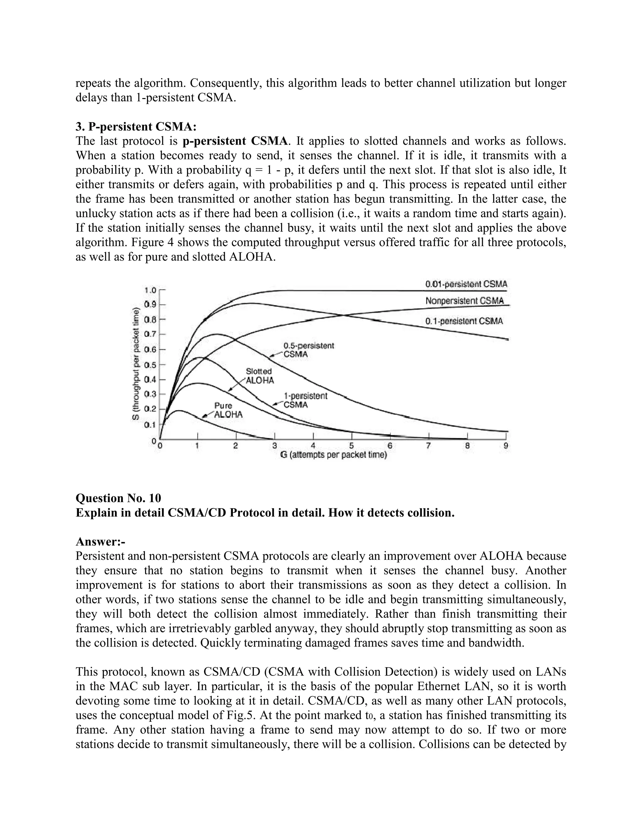 repeats the algorithm. Consequently, this algorithm leads to better channel utilization but longer
delays than 1-persistent CSMA.

3. P-persistent CSMA:
The last protocol is p-persistent CSMA. It applies to slotted channels and works as follows.
When a station becomes ready to send, it senses the channel. If it is idle, it transmits with a
probability p. With a probability q = 1 - p, it defers until the next slot. If that slot is also idle, It
either transmits or defers again, with probabilities p and q. This process is repeated until either
the frame has been transmitted or another station has begun transmitting. In the latter case, the
unlucky station acts as if there had been a collision (i.e., it waits a random time and starts again).
If the station initially senses the channel busy, it waits until the next slot and applies the above
algorithm. Figure 4 shows the computed throughput versus offered traffic for all three protocols,
as well as for pure and slotted ALOHA.




Question No. 10
Explain in detail CSMA/CD Protocol in detail. How it detects collision.

Answer:-
Persistent and non-persistent CSMA protocols are clearly an improvement over ALOHA because
they ensure that no station begins to transmit when it senses the channel busy. Another
improvement is for stations to abort their transmissions as soon as they detect a collision. In
other words, if two stations sense the channel to be idle and begin transmitting simultaneously,
they will both detect the collision almost immediately. Rather than finish transmitting their
frames, which are irretrievably garbled anyway, they should abruptly stop transmitting as soon as
the collision is detected. Quickly terminating damaged frames saves time and bandwidth.

This protocol, known as CSMA/CD (CSMA with Collision Detection) is widely used on LANs
in the MAC sub layer. In particular, it is the basis of the popular Ethernet LAN, so it is worth
devoting some time to looking at it in detail. CSMA/CD, as well as many other LAN protocols,
uses the conceptual model of Fig.5. At the point marked t0, a station has finished transmitting its
frame. Any other station having a frame to send may now attempt to do so. If two or more
stations decide to transmit simultaneously, there will be a collision. Collisions can be detected by
 