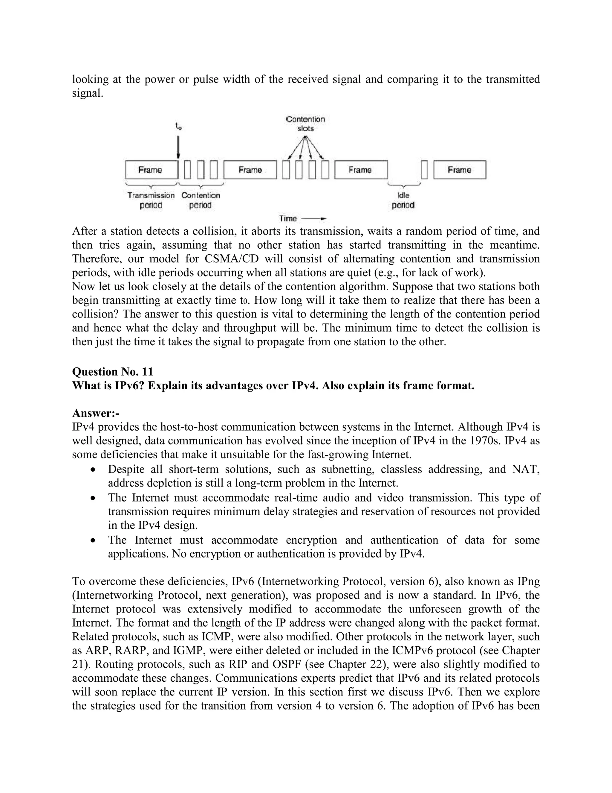 looking at the power or pulse width of the received signal and comparing it to the transmitted
signal.




After a station detects a collision, it aborts its transmission, waits a random period of time, and
then tries again, assuming that no other station has started transmitting in the meantime.
Therefore, our model for CSMA/CD will consist of alternating contention and transmission
periods, with idle periods occurring when all stations are quiet (e.g., for lack of work).
Now let us look closely at the details of the contention algorithm. Suppose that two stations both
begin transmitting at exactly time t0. How long will it take them to realize that there has been a
collision? The answer to this question is vital to determining the length of the contention period
and hence what the delay and throughput will be. The minimum time to detect the collision is
then just the time it takes the signal to propagate from one station to the other.

Question No. 11
What is IPv6? Explain its advantages over IPv4. Also explain its frame format.

Answer:-
IPv4 provides the host-to-host communication between systems in the Internet. Although IPv4 is
well designed, data communication has evolved since the inception of IPv4 in the 1970s. IPv4 as
some deficiencies that make it unsuitable for the fast-growing Internet.
   • Despite all short-term solutions, such as subnetting, classless addressing, and NAT,
       address depletion is still a long-term problem in the Internet.
   • The Internet must accommodate real-time audio and video transmission. This type of
       transmission requires minimum delay strategies and reservation of resources not provided
       in the IPv4 design.
   • The Internet must accommodate encryption and authentication of data for some
       applications. No encryption or authentication is provided by IPv4.

To overcome these deficiencies, IPv6 (Internetworking Protocol, version 6), also known as IPng
(Internetworking Protocol, next generation), was proposed and is now a standard. In IPv6, the
Internet protocol was extensively modified to accommodate the unforeseen growth of the
Internet. The format and the length of the IP address were changed along with the packet format.
Related protocols, such as ICMP, were also modified. Other protocols in the network layer, such
as ARP, RARP, and IGMP, were either deleted or included in the ICMPv6 protocol (see Chapter
21). Routing protocols, such as RIP and OSPF (see Chapter 22), were also slightly modified to
accommodate these changes. Communications experts predict that IPv6 and its related protocols
will soon replace the current IP version. In this section first we discuss IPv6. Then we explore
the strategies used for the transition from version 4 to version 6. The adoption of IPv6 has been
 