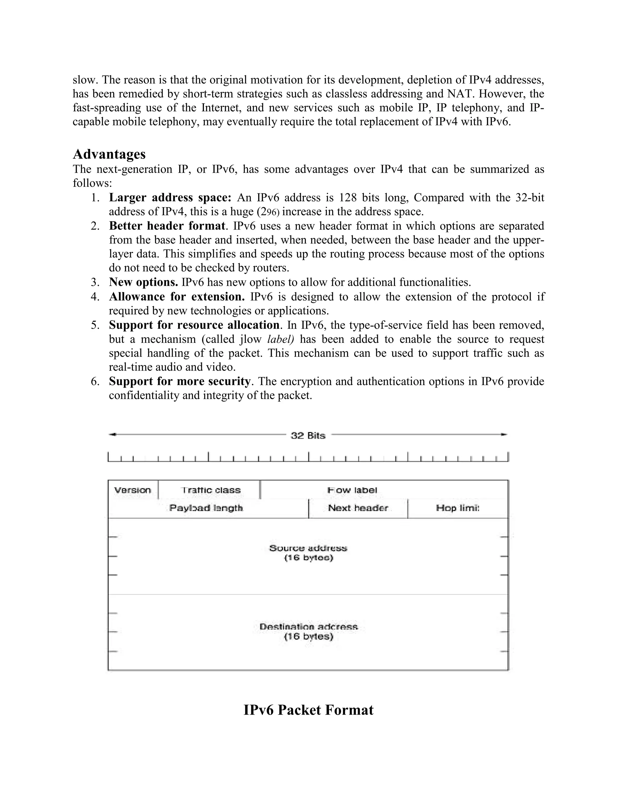 slow. The reason is that the original motivation for its development, depletion of IPv4 addresses,
has been remedied by short-term strategies such as classless addressing and NAT. However, the
fast-spreading use of the Internet, and new services such as mobile IP, IP telephony, and IP-
capable mobile telephony, may eventually require the total replacement of IPv4 with IPv6.

Advantages
The next-generation IP, or IPv6, has some advantages over IPv4 that can be summarized as
follows:
    1. Larger address space: An IPv6 address is 128 bits long, Compared with the 32-bit
       address of IPv4, this is a huge (296) increase in the address space.
    2. Better header format. IPv6 uses a new header format in which options are separated
       from the base header and inserted, when needed, between the base header and the upper-
       layer data. This simplifies and speeds up the routing process because most of the options
       do not need to be checked by routers.
    3. New options. IPv6 has new options to allow for additional functionalities.
    4. Allowance for extension. IPv6 is designed to allow the extension of the protocol if
       required by new technologies or applications.
    5. Support for resource allocation. In IPv6, the type-of-service field has been removed,
       but a mechanism (called jlow label) has been added to enable the source to request
       special handling of the packet. This mechanism can be used to support traffic such as
       real-time audio and video.
    6. Support for more security. The encryption and authentication options in IPv6 provide
       confidentiality and integrity of the packet.




                                   IPv6 Packet Format
 