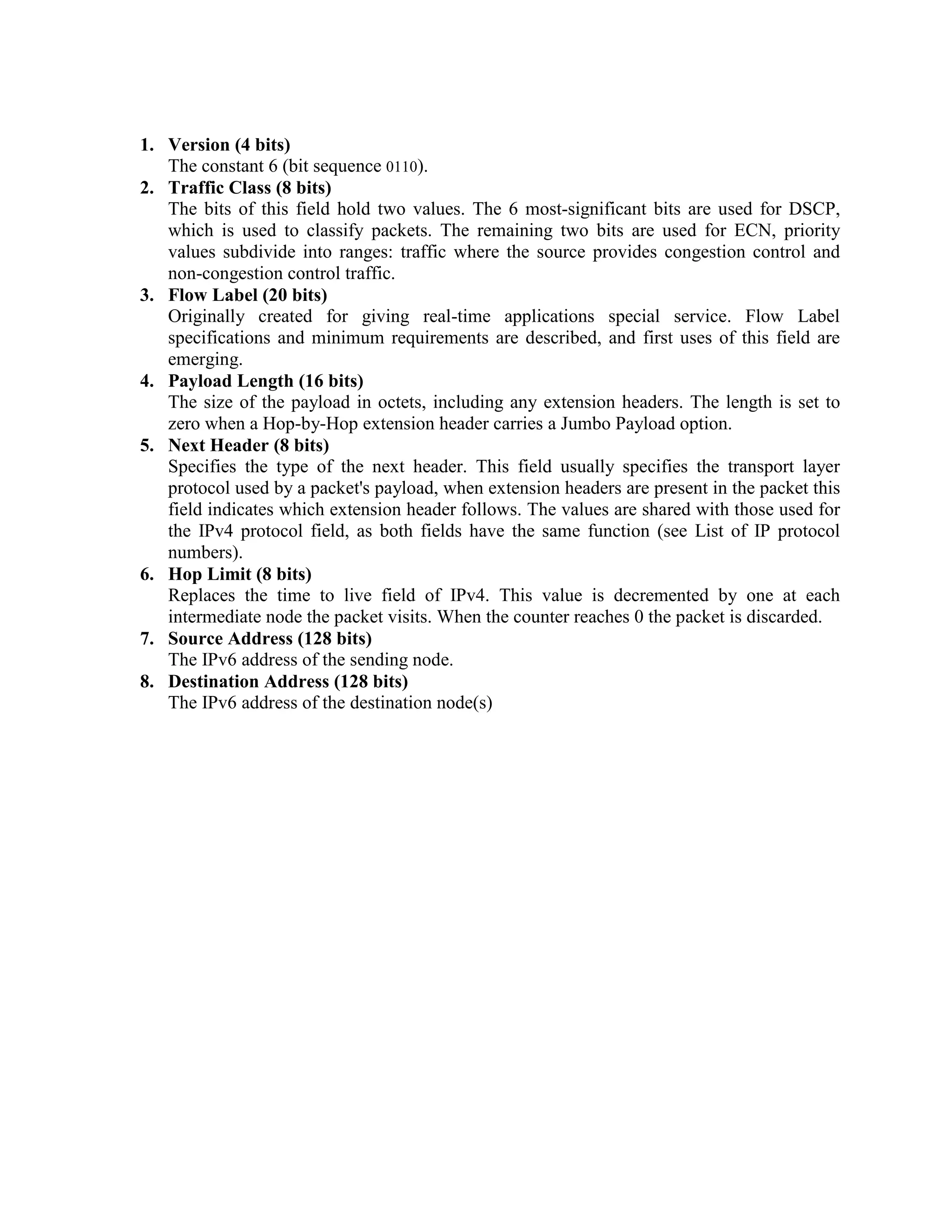 1. Version (4 bits)
   The constant 6 (bit sequence 0110).
2. Traffic Class (8 bits)
   The bits of this field hold two values. The 6 most-significant bits are used for DSCP,
   which is used to classify packets. The remaining two bits are used for ECN, priority
   values subdivide into ranges: traffic where the source provides congestion control and
   non-congestion control traffic.
3. Flow Label (20 bits)
   Originally created for giving real-time applications special service. Flow Label
   specifications and minimum requirements are described, and first uses of this field are
   emerging.
4. Payload Length (16 bits)
   The size of the payload in octets, including any extension headers. The length is set to
   zero when a Hop-by-Hop extension header carries a Jumbo Payload option.
5. Next Header (8 bits)
   Specifies the type of the next header. This field usually specifies the transport layer
   protocol used by a packet's payload, when extension headers are present in the packet this
   field indicates which extension header follows. The values are shared with those used for
   the IPv4 protocol field, as both fields have the same function (see List of IP protocol
   numbers).
6. Hop Limit (8 bits)
   Replaces the time to live field of IPv4. This value is decremented by one at each
   intermediate node the packet visits. When the counter reaches 0 the packet is discarded.
7. Source Address (128 bits)
   The IPv6 address of the sending node.
8. Destination Address (128 bits)
   The IPv6 address of the destination node(s)
 