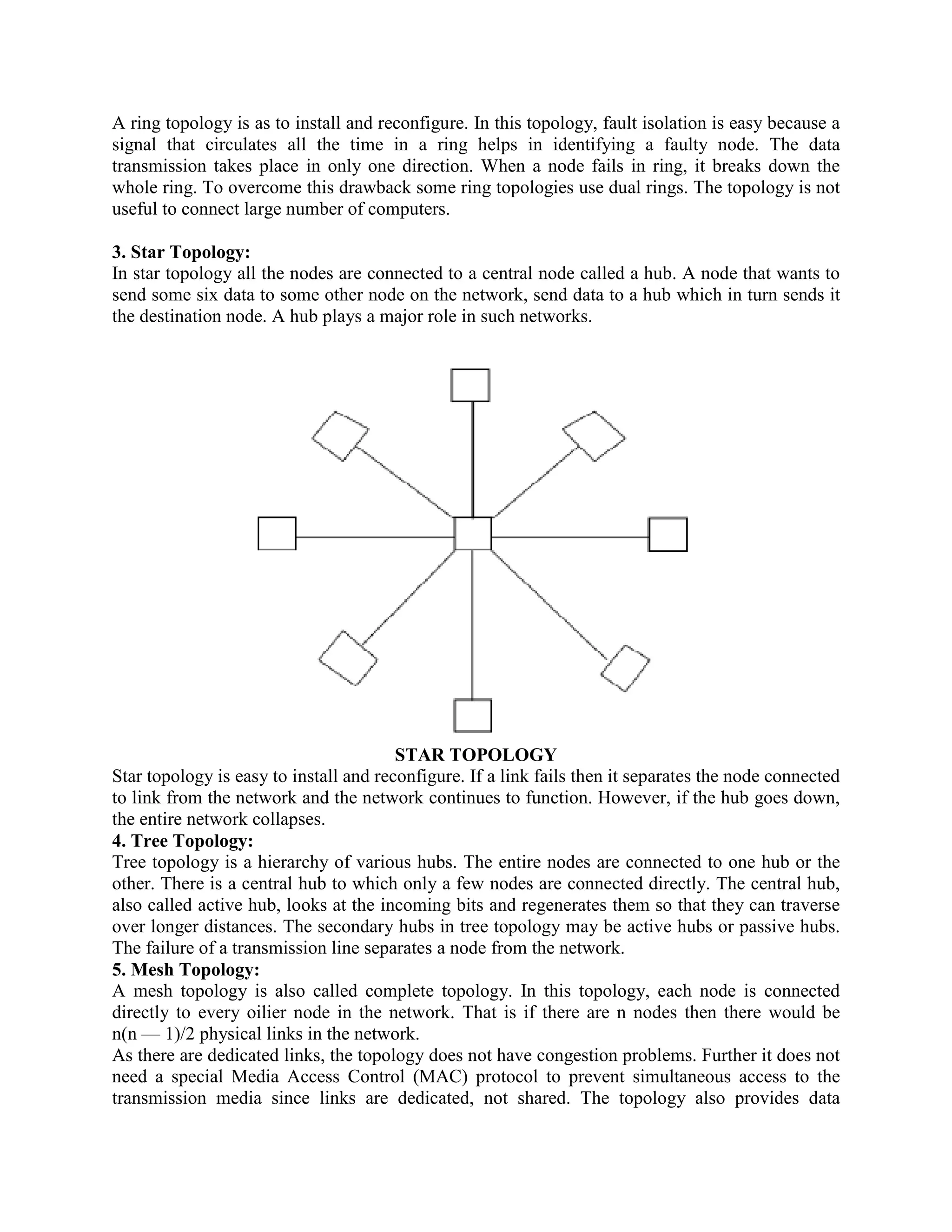 A ring topology is as to install and reconfigure. In this topology, fault isolation is easy because a
signal that circulates all the time in a ring helps in identifying a faulty node. The data
transmission takes place in only one direction. When a node fails in ring, it breaks down the
whole ring. To overcome this drawback some ring topologies use dual rings. The topology is not
useful to connect large number of computers.

3. Star Topology:
In star topology all the nodes are connected to a central node called a hub. A node that wants to
send some six data to some other node on the network, send data to a hub which in turn sends it
the destination node. A hub plays a major role in such networks.




                                        STAR TOPOLOGY
Star topology is easy to install and reconfigure. If a link fails then it separates the node connected
to link from the network and the network continues to function. However, if the hub goes down,
the entire network collapses.
4. Tree Topology:
Tree topology is a hierarchy of various hubs. The entire nodes are connected to one hub or the
other. There is a central hub to which only a few nodes are connected directly. The central hub,
also called active hub, looks at the incoming bits and regenerates them so that they can traverse
over longer distances. The secondary hubs in tree topology may be active hubs or passive hubs.
The failure of a transmission line separates a node from the network.
5. Mesh Topology:
A mesh topology is also called complete topology. In this topology, each node is connected
directly to every oilier node in the network. That is if there are n nodes then there would be
n(n — 1)/2 physical links in the network.
As there are dedicated links, the topology does not have congestion problems. Further it does not
need a special Media Access Control (MAC) protocol to prevent simultaneous access to the
transmission media since links are dedicated, not shared. The topology also provides data
 