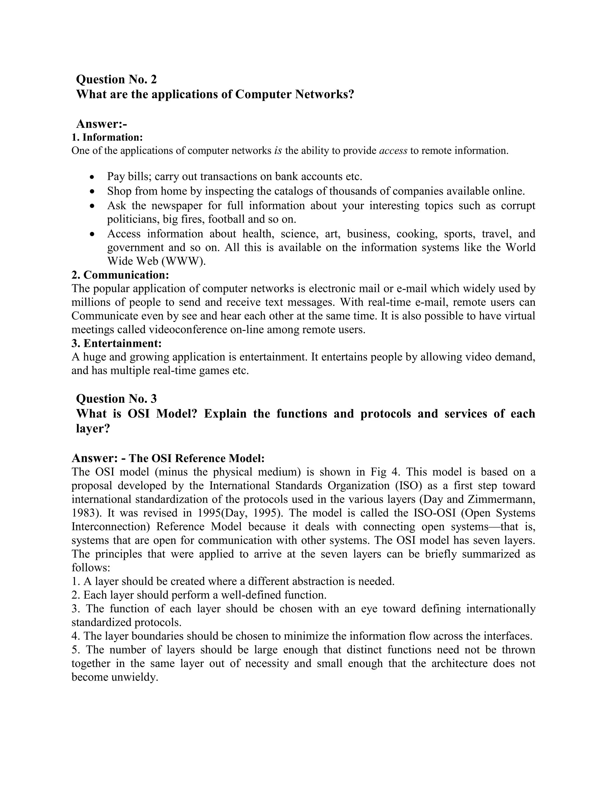Question No. 2
 What are the applications of Computer Networks?

 Answer:-
1. Information:
One of the applications of computer networks is the ability to provide access to remote information.

    •  Pay bills; carry out transactions on bank accounts etc.
    • Shop from home by inspecting the catalogs of thousands of companies available online.
    • Ask the newspaper for full information about your interesting topics such as corrupt
       politicians, big fires, football and so on.
    • Access information about health, science, art, business, cooking, sports, travel, and
       government and so on. All this is available on the information systems like the World
       Wide Web (WWW).
2. Communication:
The popular application of computer networks is electronic mail or e-mail which widely used by
millions of people to send and receive text messages. With real-time e-mail, remote users can
Communicate even by see and hear each other at the same time. It is also possible to have virtual
meetings called videoconference on-line among remote users.
3. Entertainment:
A huge and growing application is entertainment. It entertains people by allowing video demand,
and has multiple real-time games etc.

 Question No. 3
 What is OSI Model? Explain the functions and protocols and services of each
 layer?

Answer: - The OSI Reference Model:
The OSI model (minus the physical medium) is shown in Fig 4. This model is based on a
proposal developed by the International Standards Organization (ISO) as a first step toward
international standardization of the protocols used in the various layers (Day and Zimmermann,
1983). It was revised in 1995(Day, 1995). The model is called the ISO-OSI (Open Systems
Interconnection) Reference Model because it deals with connecting open systems—that is,
systems that are open for communication with other systems. The OSI model has seven layers.
The principles that were applied to arrive at the seven layers can be briefly summarized as
follows:
1. A layer should be created where a different abstraction is needed.
2. Each layer should perform a well-defined function.
3. The function of each layer should be chosen with an eye toward defining internationally
standardized protocols.
4. The layer boundaries should be chosen to minimize the information flow across the interfaces.
5. The number of layers should be large enough that distinct functions need not be thrown
together in the same layer out of necessity and small enough that the architecture does not
become unwieldy.
 