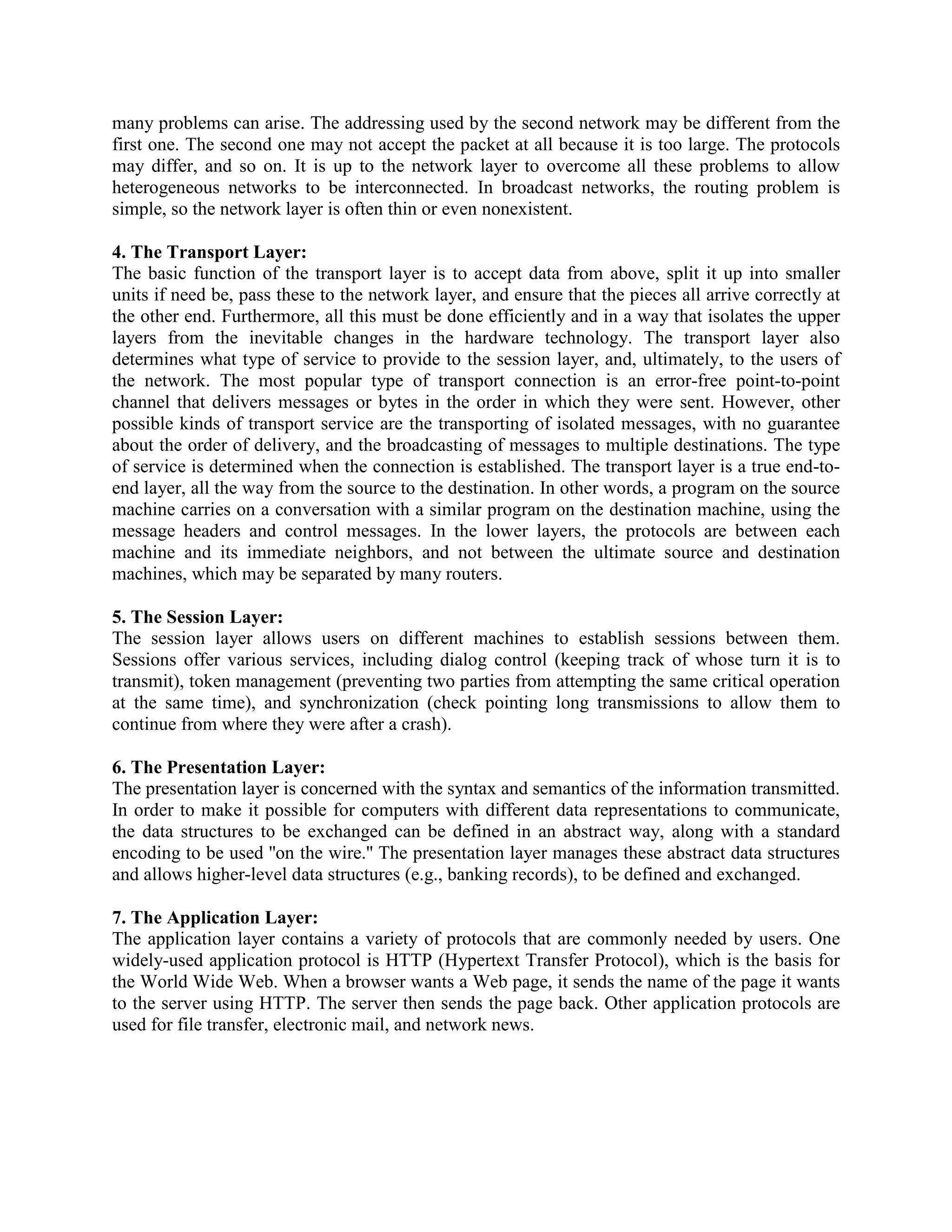 many problems can arise. The addressing used by the second network may be different from the
first one. The second one may not accept the packet at all because it is too large. The protocols
may differ, and so on. It is up to the network layer to overcome all these problems to allow
heterogeneous networks to be interconnected. In broadcast networks, the routing problem is
simple, so the network layer is often thin or even nonexistent.

4. The Transport Layer:
The basic function of the transport layer is to accept data from above, split it up into smaller
units if need be, pass these to the network layer, and ensure that the pieces all arrive correctly at
the other end. Furthermore, all this must be done efficiently and in a way that isolates the upper
layers from the inevitable changes in the hardware technology. The transport layer also
determines what type of service to provide to the session layer, and, ultimately, to the users of
the network. The most popular type of transport connection is an error-free point-to-point
channel that delivers messages or bytes in the order in which they were sent. However, other
possible kinds of transport service are the transporting of isolated messages, with no guarantee
about the order of delivery, and the broadcasting of messages to multiple destinations. The type
of service is determined when the connection is established. The transport layer is a true end-to-
end layer, all the way from the source to the destination. In other words, a program on the source
machine carries on a conversation with a similar program on the destination machine, using the
message headers and control messages. In the lower layers, the protocols are between each
machine and its immediate neighbors, and not between the ultimate source and destination
machines, which may be separated by many routers.

5. The Session Layer:
The session layer allows users on different machines to establish sessions between them.
Sessions offer various services, including dialog control (keeping track of whose turn it is to
transmit), token management (preventing two parties from attempting the same critical operation
at the same time), and synchronization (check pointing long transmissions to allow them to
continue from where they were after a crash).

6. The Presentation Layer:
The presentation layer is concerned with the syntax and semantics of the information transmitted.
In order to make it possible for computers with different data representations to communicate,
the data structures to be exchanged can be defined in an abstract way, along with a standard
encoding to be used ''on the wire.'' The presentation layer manages these abstract data structures
and allows higher-level data structures (e.g., banking records), to be defined and exchanged.

7. The Application Layer:
The application layer contains a variety of protocols that are commonly needed by users. One
widely-used application protocol is HTTP (Hypertext Transfer Protocol), which is the basis for
the World Wide Web. When a browser wants a Web page, it sends the name of the page it wants
to the server using HTTP. The server then sends the page back. Other application protocols are
used for file transfer, electronic mail, and network news.
 
