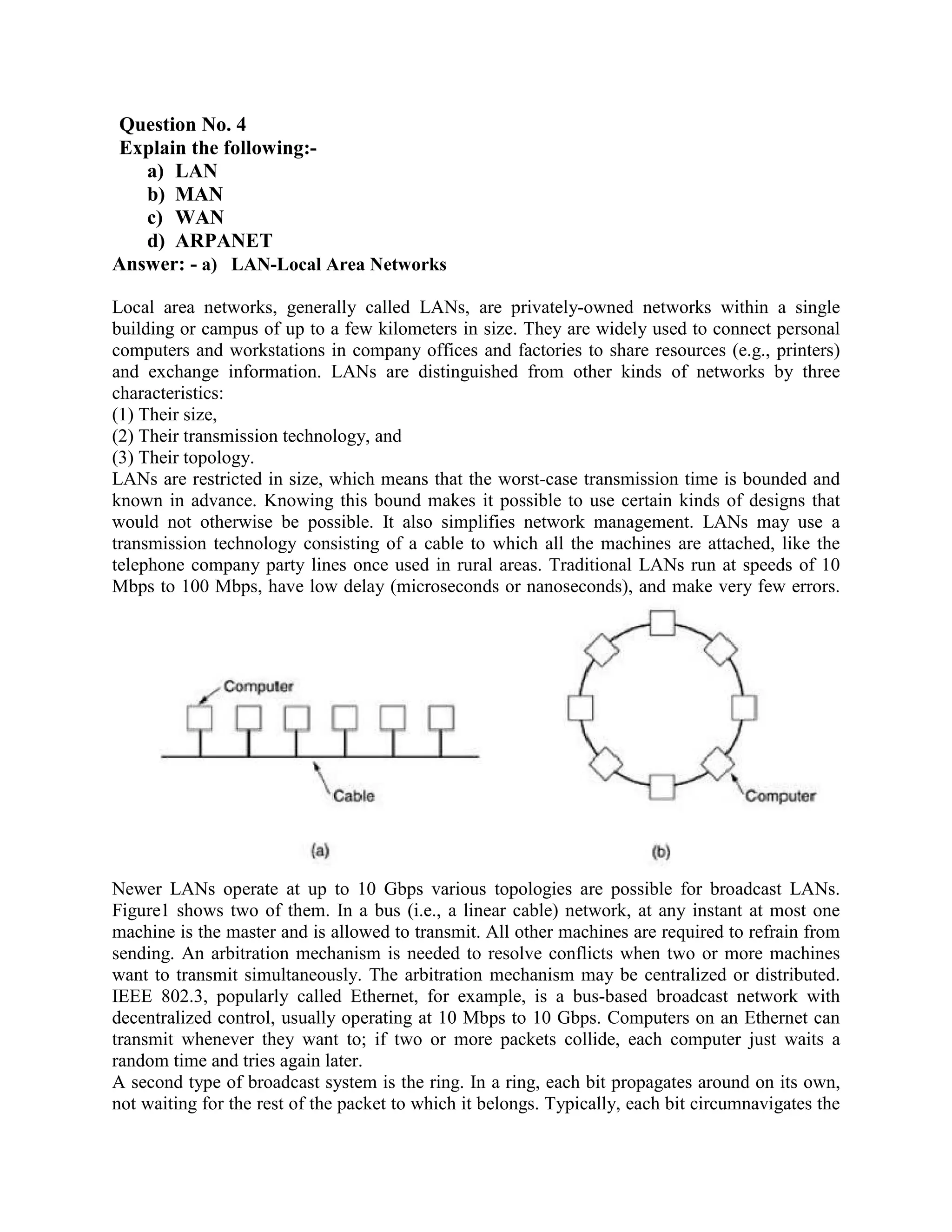 Question No. 4
Explain the following:-
   a) LAN
   b) MAN
   c) WAN
   d) ARPANET
Answer: - a) LAN-Local Area Networks

Local area networks, generally called LANs, are privately-owned networks within a single
building or campus of up to a few kilometers in size. They are widely used to connect personal
computers and workstations in company offices and factories to share resources (e.g., printers)
and exchange information. LANs are distinguished from other kinds of networks by three
characteristics:
(1) Their size,
(2) Their transmission technology, and
(3) Their topology.
LANs are restricted in size, which means that the worst-case transmission time is bounded and
known in advance. Knowing this bound makes it possible to use certain kinds of designs that
would not otherwise be possible. It also simplifies network management. LANs may use a
transmission technology consisting of a cable to which all the machines are attached, like the
telephone company party lines once used in rural areas. Traditional LANs run at speeds of 10
Mbps to 100 Mbps, have low delay (microseconds or nanoseconds), and make very few errors.




Newer LANs operate at up to 10 Gbps various topologies are possible for broadcast LANs.
Figure1 shows two of them. In a bus (i.e., a linear cable) network, at any instant at most one
machine is the master and is allowed to transmit. All other machines are required to refrain from
sending. An arbitration mechanism is needed to resolve conflicts when two or more machines
want to transmit simultaneously. The arbitration mechanism may be centralized or distributed.
IEEE 802.3, popularly called Ethernet, for example, is a bus-based broadcast network with
decentralized control, usually operating at 10 Mbps to 10 Gbps. Computers on an Ethernet can
transmit whenever they want to; if two or more packets collide, each computer just waits a
random time and tries again later.
A second type of broadcast system is the ring. In a ring, each bit propagates around on its own,
not waiting for the rest of the packet to which it belongs. Typically, each bit circumnavigates the
 