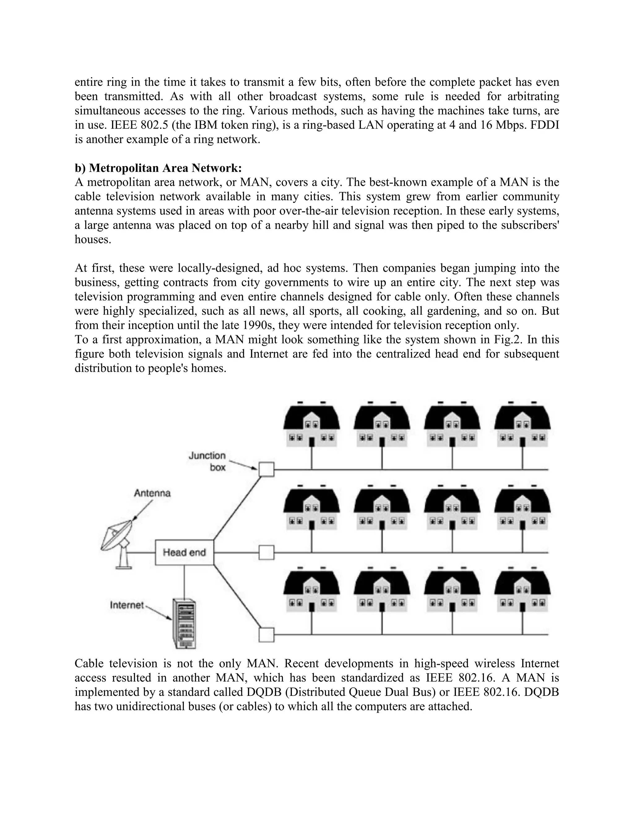 entire ring in the time it takes to transmit a few bits, often before the complete packet has even
been transmitted. As with all other broadcast systems, some rule is needed for arbitrating
simultaneous accesses to the ring. Various methods, such as having the machines take turns, are
in use. IEEE 802.5 (the IBM token ring), is a ring-based LAN operating at 4 and 16 Mbps. FDDI
is another example of a ring network.

b) Metropolitan Area Network:
A metropolitan area network, or MAN, covers a city. The best-known example of a MAN is the
cable television network available in many cities. This system grew from earlier community
antenna systems used in areas with poor over-the-air television reception. In these early systems,
a large antenna was placed on top of a nearby hill and signal was then piped to the subscribers'
houses.

At first, these were locally-designed, ad hoc systems. Then companies began jumping into the
business, getting contracts from city governments to wire up an entire city. The next step was
television programming and even entire channels designed for cable only. Often these channels
were highly specialized, such as all news, all sports, all cooking, all gardening, and so on. But
from their inception until the late 1990s, they were intended for television reception only.
To a first approximation, a MAN might look something like the system shown in Fig.2. In this
figure both television signals and Internet are fed into the centralized head end for subsequent
distribution to people's homes.




Cable television is not the only MAN. Recent developments in high-speed wireless Internet
access resulted in another MAN, which has been standardized as IEEE 802.16. A MAN is
implemented by a standard called DQDB (Distributed Queue Dual Bus) or IEEE 802.16. DQDB
has two unidirectional buses (or cables) to which all the computers are attached.
 