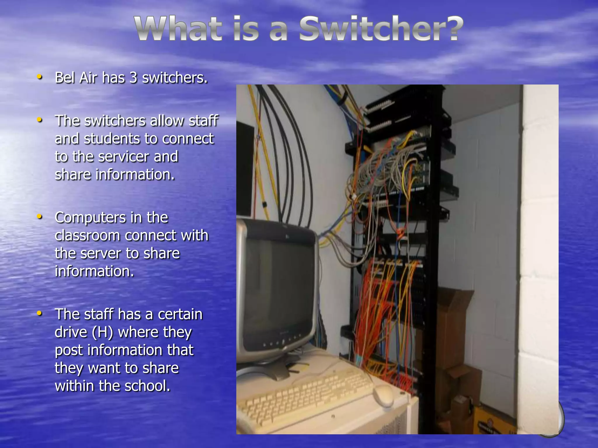 • Bel Air has 3 switchers.

• The switchers allow staff
  and students to connect
  to the servicer and
  share information.

• Computers in the
  classroom connect with
  the server to share
  information.

• The staff has a certain
  drive (H) where they
  post information that
  they want to share
  within the school.
 