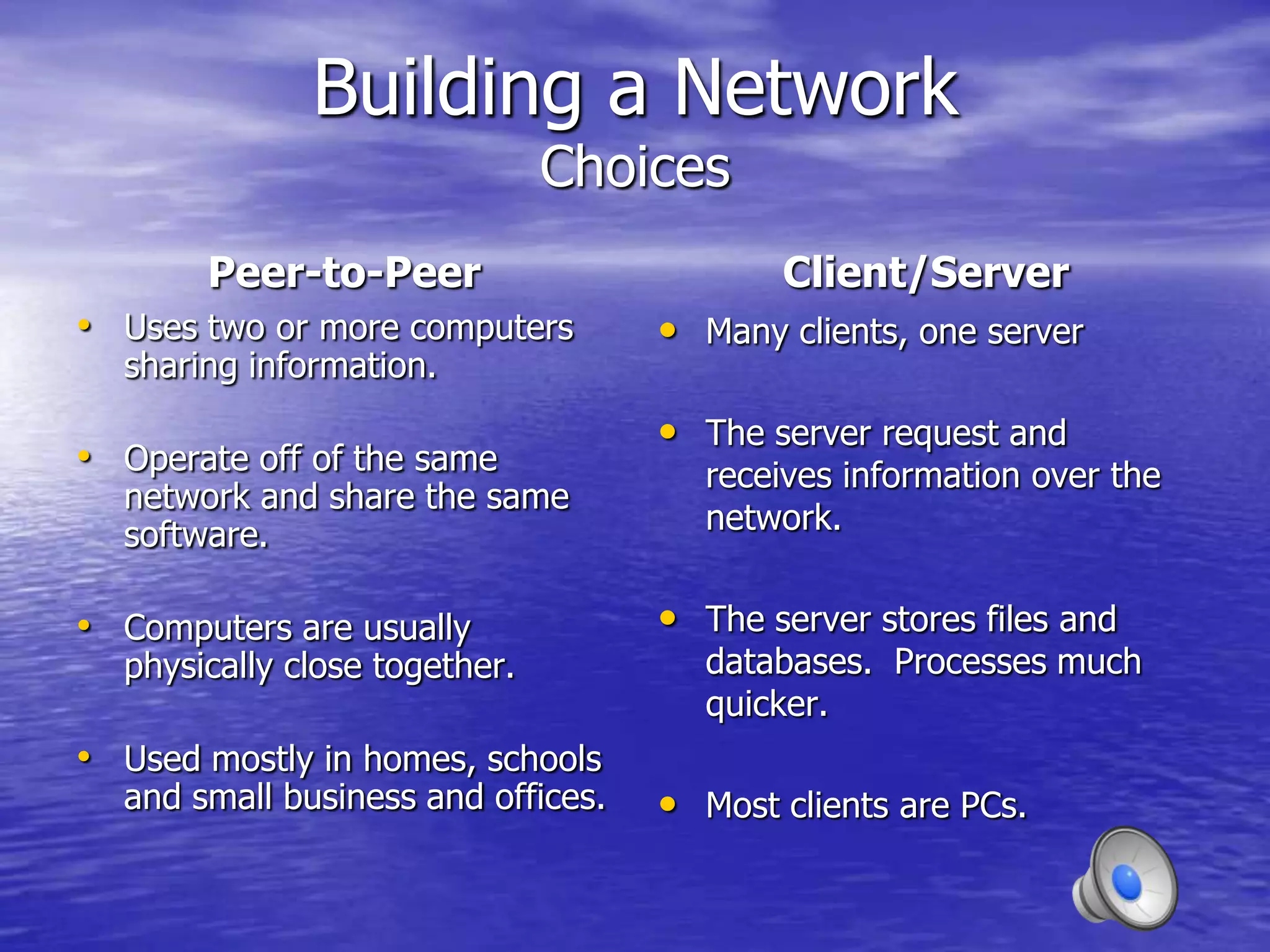 Building a Network
                               Choices
       Peer-to-Peer                        Client/Server
• Uses two or more computers        • Many clients, one server
  sharing information.
                                    • The server request and
• Operate off of the same              receives information over the
  network and share the same
  software.                            network.


• Computers are usually             • The server stores files and
  physically close together.           databases. Processes much
                                       quicker.
• Used mostly in homes, schools
  and small business and offices.   • Most clients are PCs.
 