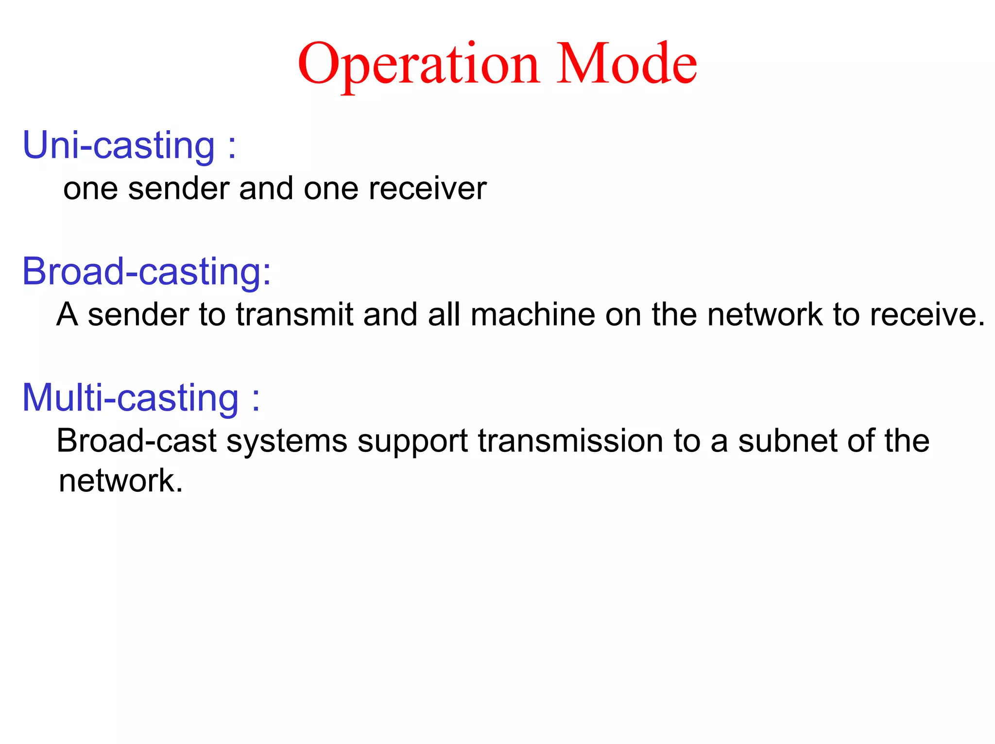 Operation Mode
Uni-casting :
  one sender and one receiver

Broad-casting:
  A sender to transmit and all machine on the network to receive.

Multi-casting :
  Broad-cast systems support transmission to a subnet of the
  network.
 