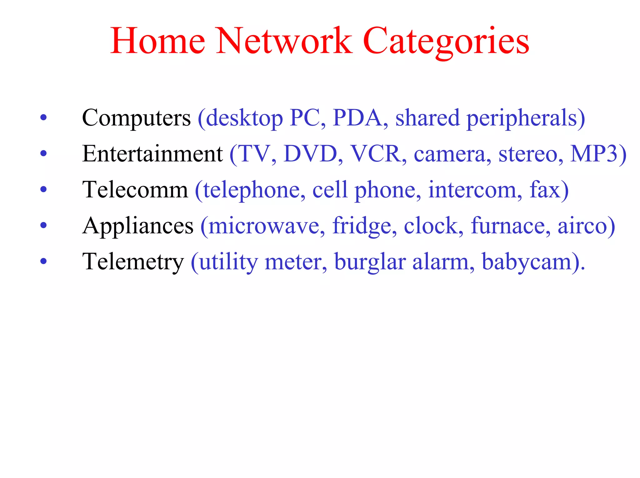 Home Network Categories
•   Computers (desktop PC, PDA, shared peripherals)
•   Entertainment (TV, DVD, VCR, camera, stereo, MP3)
•   Telecomm (telephone, cell phone, intercom, fax)
•   Appliances (microwave, fridge, clock, furnace, airco)
•   Telemetry (utility meter, burglar alarm, babycam).
 