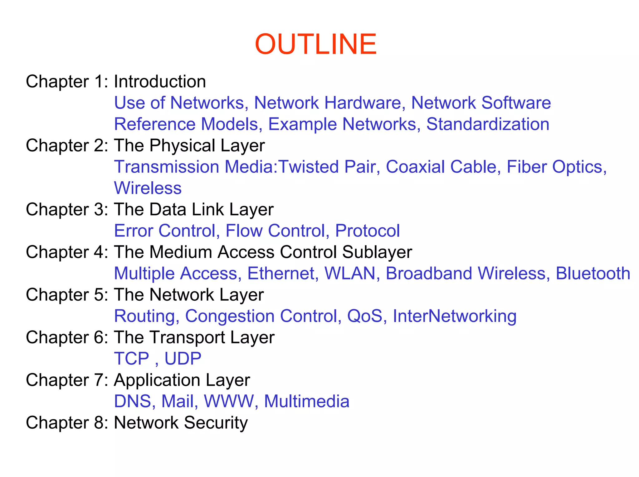 OUTLINE
Chapter 1: Introduction
           Use of Networks, Network Hardware, Network Software
           Reference Models, Example Networks, Standardization
Chapter 2: The Physical Layer
           Transmission Media:Twisted Pair, Coaxial Cable, Fiber Optics,
           Wireless
Chapter 3: The Data Link Layer
           Error Control, Flow Control, Protocol
Chapter 4: The Medium Access Control Sublayer
           Multiple Access, Ethernet, WLAN, Broadband Wireless, Bluetooth
Chapter 5: The Network Layer
           Routing, Congestion Control, QoS, InterNetworking
Chapter 6: The Transport Layer
           TCP , UDP
Chapter 7: Application Layer
           DNS, Mail, WWW, Multimedia
Chapter 8: Network Security
 