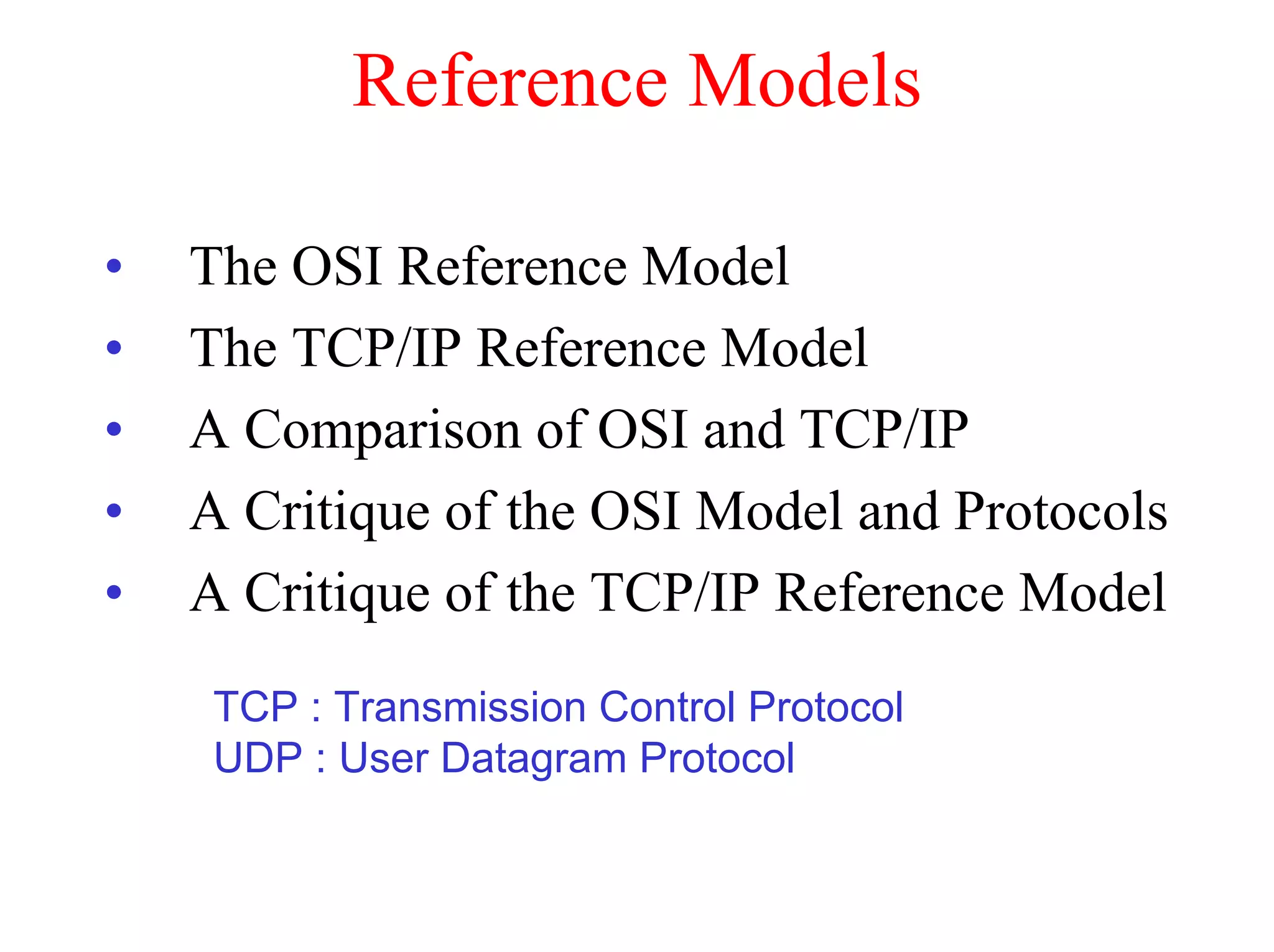 Reference Models

•   The OSI Reference Model
•   The TCP/IP Reference Model
•   A Comparison of OSI and TCP/IP
•   A Critique of the OSI Model and Protocols
•   A Critique of the TCP/IP Reference Model
     TCP : Transmission Control Protocol
     UDP : User Datagram Protocol
 
