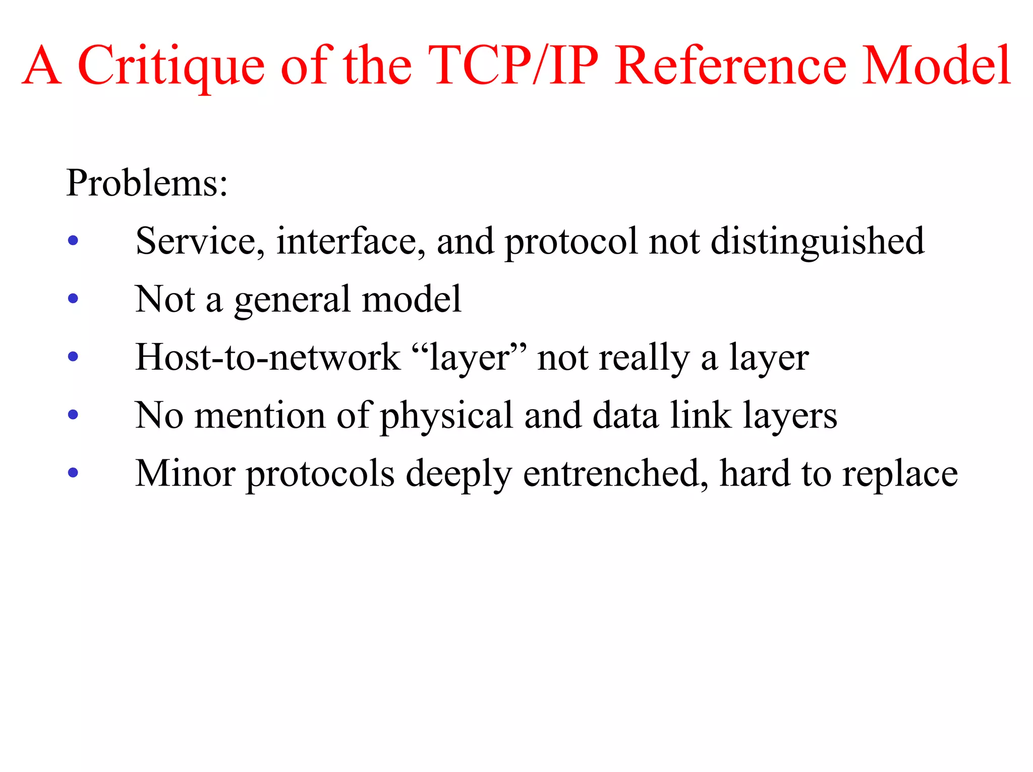 A Critique of the TCP/IP Reference Model
 Problems:
 • Service, interface, and protocol not distinguished
 • Not a general model
 • Host-to-network “layer” not really a layer
 • No mention of physical and data link layers
 • Minor protocols deeply entrenched, hard to replace
 