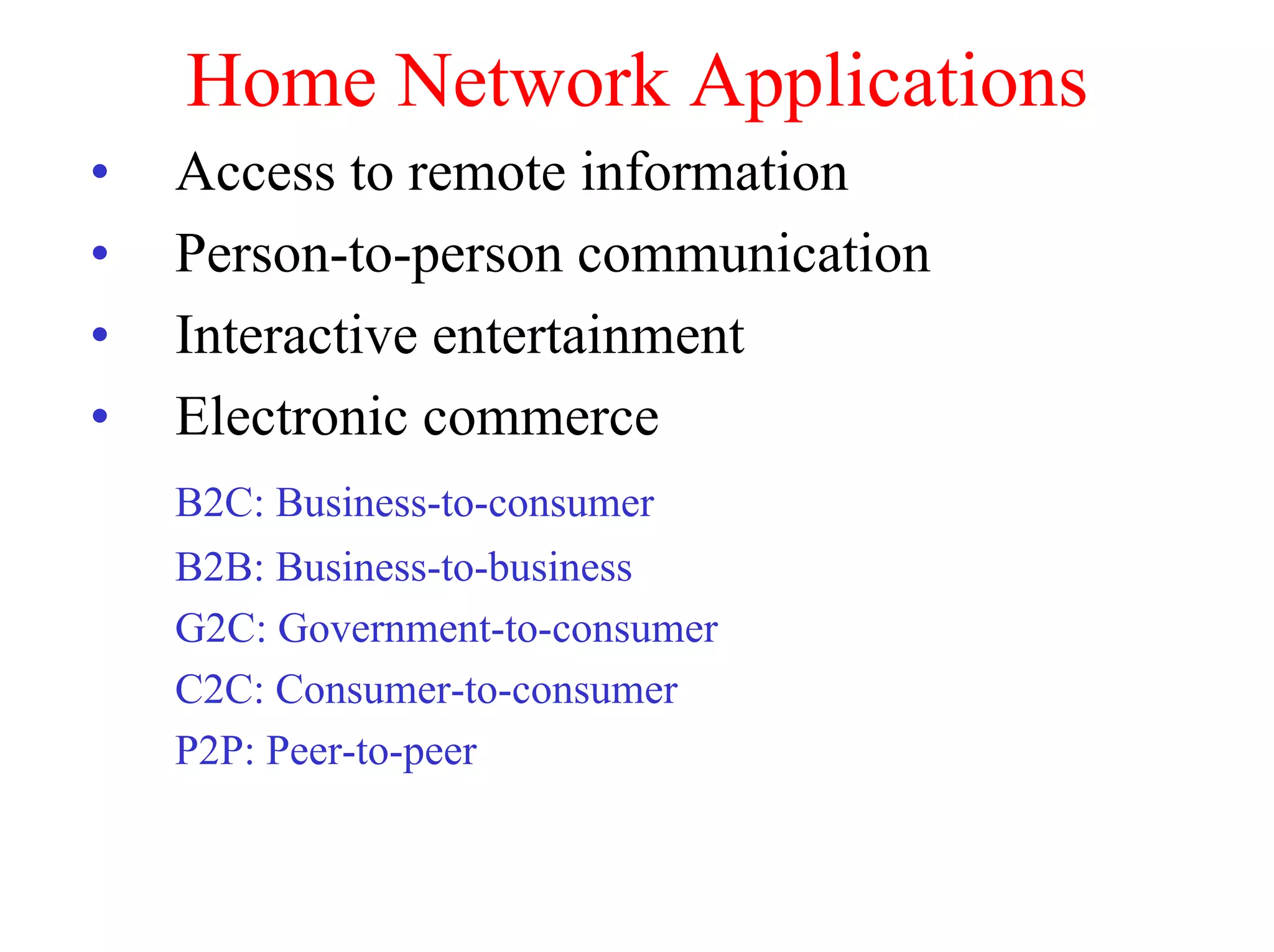 Home Network Applications
•   Access to remote information
•   Person-to-person communication
•   Interactive entertainment
•   Electronic commerce
    B2C: Business-to-consumer
    B2B: Business-to-business
    G2C: Government-to-consumer
    C2C: Consumer-to-consumer
    P2P: Peer-to-peer
 