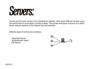 Servers: Servers are the work horses of the client/server network. They serve different network users and assist them to accomplish a variety of tasks. The number and types of severs on a client/server network depend on the network size and workload. Different types of servers are as follows, Dedicated Server Authentication Sever File Server 