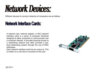 Network Devices: Different devices to connect networks of computers are as follows. Network Interface Cards: A network card, network adapter, or NIC (network interface card) is a piece of computer hardware designed to allow computers to communicate over a computer network. It provides physical access to a networking medium and often provides a low-level addressing system through the use of MAC addresses. Each network interface card has its unique id. This is written on a chit who is mounted on the card. 