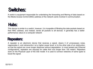 Switches: A switch is equipment responsible for undertaking the forwarding and filtering of data based on the Media Access Control (MAC) address of the network cards involved in communication.  Hubs: This device is similar to a switch, however, it is incapable of filtrating the data packets based on their MAC address, and instead, sends all packets to all devices. It generally has a better performance value on a computer network  Repeaters: A repeater is an electronic device that receives a signal, cleans it of unnecessary noise, regenerates it, and retransmits it at a higher power level, or to the other side of an obstruction, so that the signal can cover longer distances without degradation. In most twisted pair Ethernet configurations, repeaters are required for cable that runs longer than 100 meters. Repeaters work on the Physical Layer of the OSI model. It is used to connect networks of same types to boost the signal. 