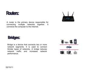 Routers: A router is the primary device responsible for connecting multiple networks together. It connects the computer to the Internet. Bridges: Bridge is a device that connects two or more network segments. It is used to connect Similar types of networks. A bridge reduces network traffic and increases network performance.  
