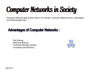 Computer Networks in Society Computer Networks play diverse roles in our Society. Computer Networks have  advantages and disadvantages also. Advantages of Computer Networks : File Sharing  Resource Sharing  Increased Storage Capacity Increased Cost Efficiency   