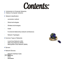 Introduction to Computer Networks History of computer networks  Network classification  connection method  Wired technologies  Wireless technologies  Scale  Functional relationship (network architecture)  Network Topologies  Common Types of Networks  Local Area Network (LAN) Wide Area Network (WAN) Metropolitan Area Network (MAN)  Servers  Network Devices  Network Interface Cads Switches Hubs Repeaters Routers  Bridges  Computer Networks in Society  Benefits of Computer Networks Disadvantages of Computer Networks Contents: 