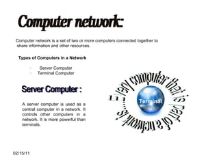 Computer network: Computer network is a set of two or more computers connected together to share information and other resources. Types of Computers in a Network Server Computer  Terminal Computer  Every computer that is part of a network is.... Terminal A server computer is used as a central computer in a network. It controls other computers in a network. It is more powerful than terminals. Server Computer : 