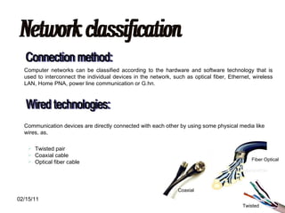 Network classification Connection method: Computer networks can be classified according to the hardware and software technology that is used to interconnect the individual devices in the network, such as optical fiber, Ethernet, wireless LAN, Home PNA, power line communication or G.hn. Wired technologies: Communication devices are directly connected with each other by using some physical media like wires, as, Twisted pair  Coaxial cable  Optical fiber cable Twisted Fiber Optical Coaxial 