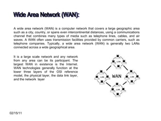 Wide Area Network (WAN): A wide area network (WAN) is a computer network that covers a large geographic area such as a city, country, or spans even intercontinental distances, using a communications channel that combines many types of media such as telephone lines, cables, and air waves. A WAN often uses transmission facilities provided by common carriers, such as telephone companies. Typically, a wide area network (WAN) is generally two LANs connected across a wide geographical area.  It is a large scale network and any network from any area can be its participant. The largest WAN in existence is the Internet. WAN technologies generally function at the lower three layers of the OSI reference model, the physical layer, the data link layer, and the network  layer  