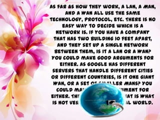 As far as how they work, a LAN, a MAN,
and A WAN all use the same
technology, protocol, etc. There is no
easy way to decide which is a
network is. If you have a company
that has two building 10 feet apart,
and they set up a single network
between them, is it a LAN or a WAN?
You could make good arguments for
either. As Google has different
servers that handle different cities
or different countries, is it one giant
WAN, or a set of smaller MANs? You
could make a good argument for
either. The definition of what is WHAT
is not very clear in the real world.
 